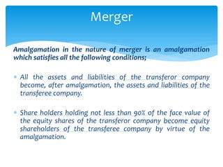 Amalgamation in the nature of merger is an amalgamation
which satisfies all the following conditions;
 All the assets and liabilities of the transferor company
become, after amalgamation, the assets and liabilities of the
transferee company.
 Share holders holding not less than 90% of the face value of
the equity shares of the transferor company become equity
shareholders of the transferee company by virtue of the
amalgamation.
Merger
 