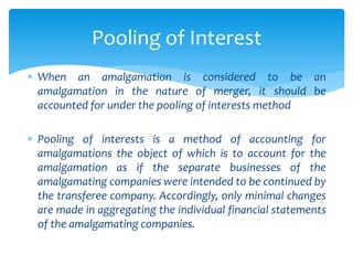  When an amalgamation is considered to be an
amalgamation in the nature of merger, it should be
accounted for under the pooling of interests method
 Pooling of interests is a method of accounting for
amalgamations the object of which is to account for the
amalgamation as if the separate businesses of the
amalgamating companies were intended to be continued by
the transferee company. Accordingly, only minimal changes
are made in aggregating the individual financial statements
of the amalgamating companies.
Pooling of Interest
 