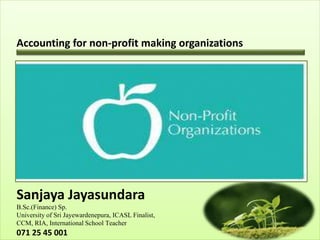 Accounting for non-profit making organizations
Sanjaya Jayasundara
B.Sc.(Finance) Sp.
University of Sri Jayewardenepura, ICASL Finalist,
CCM, RIA, International School Teacher
071 25 45 001
 