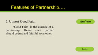 Features of Partnership….
5. Utmost Good Faith
‘Good Faith’ is the essence of a
partnership. Hence each partner
should be ...