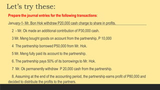 Let’s try these:
Prepare the journal entries for the following transactions:
January-1- Mr. Bon Hok withdraw P20,000 cash charge to share in profits.
2 - Mr. Ok made an additional contribution of P30,000 cash.
3 Mr. Meng bought goods on account from the partnership, P 10,000
4 The partnership borrowed P50,000 from Mr. Hok.
5 Mr. Meng fully paid its account to the partnership.
6. The partnership pays 50% of its borrowings to Mr. Hok.
7 Mr. Ok permanently withdraw P 20,000 cash from the partnership.
8. Assuming at the end of the accounting period, the partnership earns profit of P80,000 and
decided to distribute the profits to the partners.
 