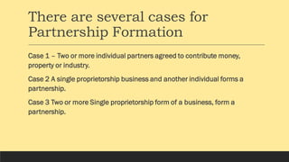 There are several cases for
Partnership Formation
Case 1 – Two or more individual partners agreed to contribute money,
property or industry.
Case 2 A single proprietorship business and another individual forms a
partnership.
Case 3 Two or more Single proprietorship form of a business, form a
partnership.
 