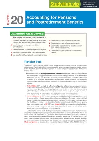 Accounting for Pensions
and Postretirement Benefits
CHAPTER
20
1 Distinguish between accounting for the employer’s
pension plan and accounting for the pension fund.
2 Identify types of pension plans and their
characteristics.
3 Explain measures for valuing the pension obligation.
4 Identify amounts reported in financial statements.
5 Use a worksheet for employer’s pension plan entries.
6 Explain the accounting for past service costs.
7 Explain the accounting for remeasurements.
8 Describe the requirements for reporting pension
plans in financial statements.
9 Explain the accounting for other postretirement
benefits.
Pension Peril
The effects of the financial crisis of 2008 and the resultant economic downturn continue to ripple through
global markets. Pension plans, both those sponsored by governments and private companies, are now
feeling the effects. Consider the following actions by private companies to deal with the effects of the
financial crisis.
• Britain’s employers are shutting down pension schemes at a rapid rate. A new study has concluded
that traditional final salary pension benefits will soon become a thing of the past. The study found that
total service cost—the cost of providing the current year’s pension promises—had fallen by 15 percent
as a result of the shutdown. The drop reflects a decline in the number of workers who are earning
pension benefits. At this rate, final salary pensions in the private sector will no longer be available within
six years.
• United Utilities (GBR) has made its defined benefit pension schemes less generous to employees
as the United Kingdom’s biggest listed water company looks to cut costs in the face of a harsher
regulatory regime. The utility announced that the move was backed by unions. The company said it
had amended the terms of its defined benefit schemes to increase contributions made by members,
while also increasing the retirement age and capping increases in pensionable salaries.
• Marks and Spencer plc (GBR) is planning to increase contributions to its pension plan (£800 million)
to address a deficit in the plan assets relative to its pension obligations. The retailer insisted that it had
no plans to close the final salary scheme to existing members. The clothing and food chain, which
has 20,000 current members in its defined benefits scheme, said it would not be following the growing
band of companies—such as BP (GBR) and Vodafone (GBR)—which are closing their final salary
schemes to existing members. In fact, recent data indicate that 88 percent of U.K. defined benefit
pension plans have closed the door to new participants.
Just as market declines create challenges for companies and their pension plans, market recoveries
can quickly reverse the negative consequences of market downturns for pension plans. This is what we are
seeing recently, with 27 percent of the 1,000 largest global companies reporting pension plan funded status
(which is defined as pension assets minus pension liabilities) of greater than 100 percent in 2013. That
means these companies had more assets than liabilities, which is quite a change in two years when just
4.4 percent of these companies reported fully funded or overfunded pension plans. A good example is
Marks and Spencer. As discussed above, it reported a net pension liability or deficit of £283.3 million at the
After studying this chapter, you should be able to:
LEARNING OBJECTIVES
 