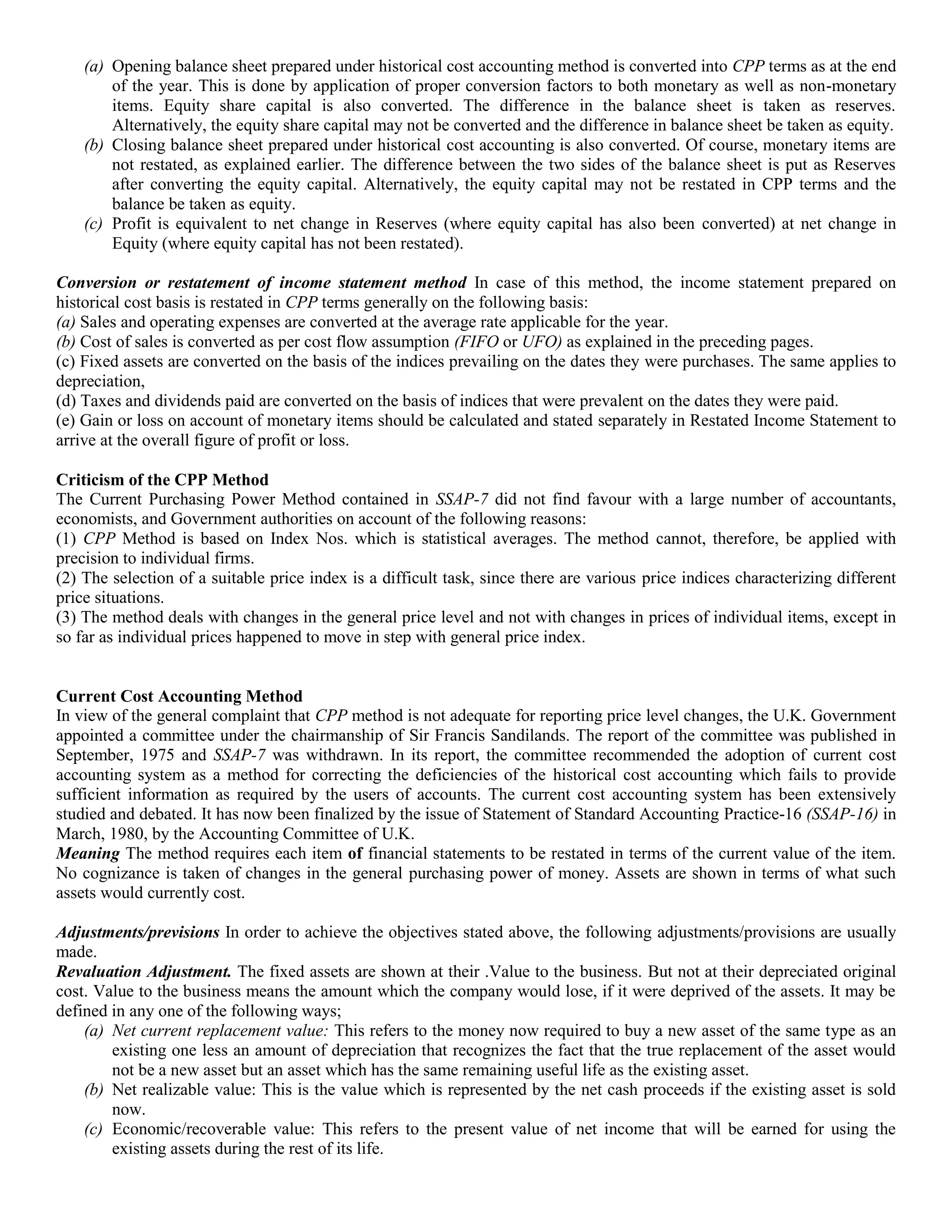 (a) Opening balance sheet prepared under historical cost accounting method is converted into CPP terms as at the end
of the year. This is done by application of proper conversion factors to both monetary as well as non-monetary
items. Equity share capital is also converted. The difference in the balance sheet is taken as reserves.
Alternatively, the equity share capital may not be converted and the difference in balance sheet be taken as equity.
(b) Closing balance sheet prepared under historical cost accounting is also converted. Of course, monetary items are
not restated, as explained earlier. The difference between the two sides of the balance sheet is put as Reserves
after converting the equity capital. Alternatively, the equity capital may not be restated in CPP terms and the
balance be taken as equity.
(c) Profit is equivalent to net change in Reserves (where equity capital has also been converted) at net change in
Equity (where equity capital has not been restated).
Conversion or restatement of income statement method In case of this method, the income statement prepared on
historical cost basis is restated in CPP terms generally on the following basis:
(a) Sales and operating expenses are converted at the average rate applicable for the year.
(b) Cost of sales is converted as per cost flow assumption (FIFO or UFO) as explained in the preceding pages.
(c) Fixed assets are converted on the basis of the indices prevailing on the dates they were purchases. The same applies to
depreciation,
(d) Taxes and dividends paid are converted on the basis of indices that were prevalent on the dates they were paid.
(e) Gain or loss on account of monetary items should be calculated and stated separately in Restated Income Statement to
arrive at the overall figure of profit or loss.
Criticism of the CPP Method
The Current Purchasing Power Method contained in SSAP-7 did not find favour with a large number of accountants,
economists, and Government authorities on account of the following reasons:
(1) CPP Method is based on Index Nos. which is statistical averages. The method cannot, therefore, be applied with
precision to individual firms.
(2) The selection of a suitable price index is a difficult task, since there are various price indices characterizing different
price situations.
(3) The method deals with changes in the general price level and not with changes in prices of individual items, except in
so far as individual prices happened to move in step with general price index.
Current Cost Accounting Method
In view of the general complaint that CPP method is not adequate for reporting price level changes, the U.K. Government
appointed a committee under the chairmanship of Sir Francis Sandilands. The report of the committee was published in
September, 1975 and SSAP-7 was withdrawn. In its report, the committee recommended the adoption of current cost
accounting system as a method for correcting the deficiencies of the historical cost accounting which fails to provide
sufficient information as required by the users of accounts. The current cost accounting system has been extensively
studied and debated. It has now been finalized by the issue of Statement of Standard Accounting Practice-16 (SSAP-16) in
March, 1980, by the Accounting Committee of U.K.
Meaning The method requires each item of financial statements to be restated in terms of the current value of the item.
No cognizance is taken of changes in the general purchasing power of money. Assets are shown in terms of what such
assets would currently cost.
Adjustments/previsions In order to achieve the objectives stated above, the following adjustments/provisions are usually
made.
Revaluation Adjustment. The fixed assets are shown at their .Value to the business. But not at their depreciated original
cost. Value to the business means the amount which the company would lose, if it were deprived of the assets. It may be
defined in any one of the following ways;
(a) Net current replacement value: This refers to the money now required to buy a new asset of the same type as an
existing one less an amount of depreciation that recognizes the fact that the true replacement of the asset would
not be a new asset but an asset which has the same remaining useful life as the existing asset.
(b) Net realizable value: This is the value which is represented by the net cash proceeds if the existing asset is sold
now.
(c) Economic/recoverable value: This refers to the present value of net income that will be earned for using the
existing assets during the rest of its life.
 