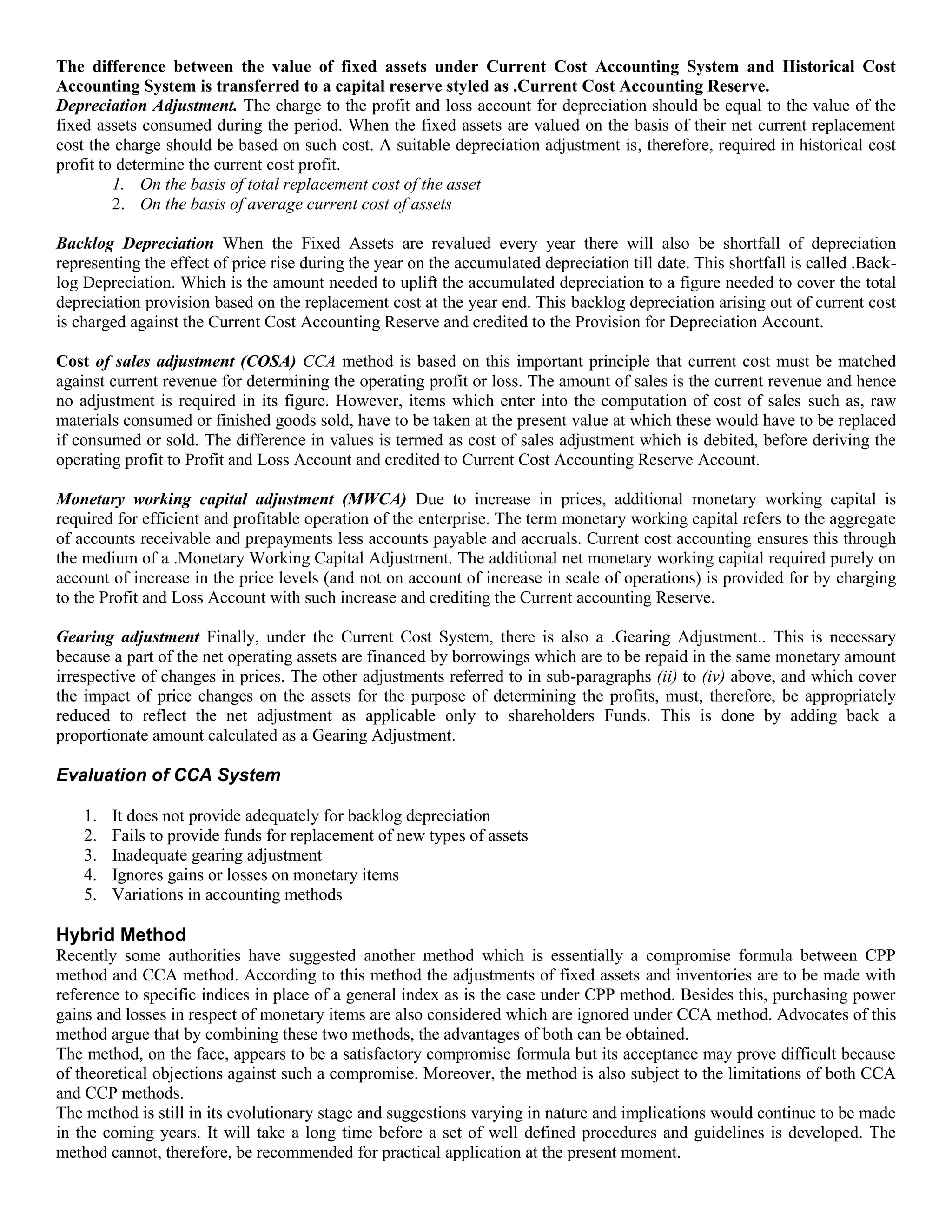 The difference between the value of fixed assets under Current Cost Accounting System and Historical Cost
Accounting System is transferred to a capital reserve styled as .Current Cost Accounting Reserve.
Depreciation Adjustment. The charge to the profit and loss account for depreciation should be equal to the value of the
fixed assets consumed during the period. When the fixed assets are valued on the basis of their net current replacement
cost the charge should be based on such cost. A suitable depreciation adjustment is, therefore, required in historical cost
profit to determine the current cost profit.
1. On the basis of total replacement cost of the asset
2. On the basis of average current cost of assets
Backlog Depreciation When the Fixed Assets are revalued every year there will also be shortfall of depreciation
representing the effect of price rise during the year on the accumulated depreciation till date. This shortfall is called .Back-
log Depreciation. Which is the amount needed to uplift the accumulated depreciation to a figure needed to cover the total
depreciation provision based on the replacement cost at the year end. This backlog depreciation arising out of current cost
is charged against the Current Cost Accounting Reserve and credited to the Provision for Depreciation Account.
Cost of sales adjustment (COSA) CCA method is based on this important principle that current cost must be matched
against current revenue for determining the operating profit or loss. The amount of sales is the current revenue and hence
no adjustment is required in its figure. However, items which enter into the computation of cost of sales such as, raw
materials consumed or finished goods sold, have to be taken at the present value at which these would have to be replaced
if consumed or sold. The difference in values is termed as cost of sales adjustment which is debited, before deriving the
operating profit to Profit and Loss Account and credited to Current Cost Accounting Reserve Account.
Monetary working capital adjustment (MWCA) Due to increase in prices, additional monetary working capital is
required for efficient and profitable operation of the enterprise. The term monetary working capital refers to the aggregate
of accounts receivable and prepayments less accounts payable and accruals. Current cost accounting ensures this through
the medium of a .Monetary Working Capital Adjustment. The additional net monetary working capital required purely on
account of increase in the price levels (and not on account of increase in scale of operations) is provided for by charging
to the Profit and Loss Account with such increase and crediting the Current accounting Reserve.
Gearing adjustment Finally, under the Current Cost System, there is also a .Gearing Adjustment.. This is necessary
because a part of the net operating assets are financed by borrowings which are to be repaid in the same monetary amount
irrespective of changes in prices. The other adjustments referred to in sub-paragraphs (ii) to (iv) above, and which cover
the impact of price changes on the assets for the purpose of determining the profits, must, therefore, be appropriately
reduced to reflect the net adjustment as applicable only to shareholders Funds. This is done by adding back a
proportionate amount calculated as a Gearing Adjustment.
Evaluation of CCA System
1. It does not provide adequately for backlog depreciation
2. Fails to provide funds for replacement of new types of assets
3. Inadequate gearing adjustment
4. Ignores gains or losses on monetary items
5. Variations in accounting methods
Hybrid Method
Recently some authorities have suggested another method which is essentially a compromise formula between CPP
method and CCA method. According to this method the adjustments of fixed assets and inventories are to be made with
reference to specific indices in place of a general index as is the case under CPP method. Besides this, purchasing power
gains and losses in respect of monetary items are also considered which are ignored under CCA method. Advocates of this
method argue that by combining these two methods, the advantages of both can be obtained.
The method, on the face, appears to be a satisfactory compromise formula but its acceptance may prove difficult because
of theoretical objections against such a compromise. Moreover, the method is also subject to the limitations of both CCA
and CCP methods.
The method is still in its evolutionary stage and suggestions varying in nature and implications would continue to be made
in the coming years. It will take a long time before a set of well defined procedures and guidelines is developed. The
method cannot, therefore, be recommended for practical application at the present moment.
 