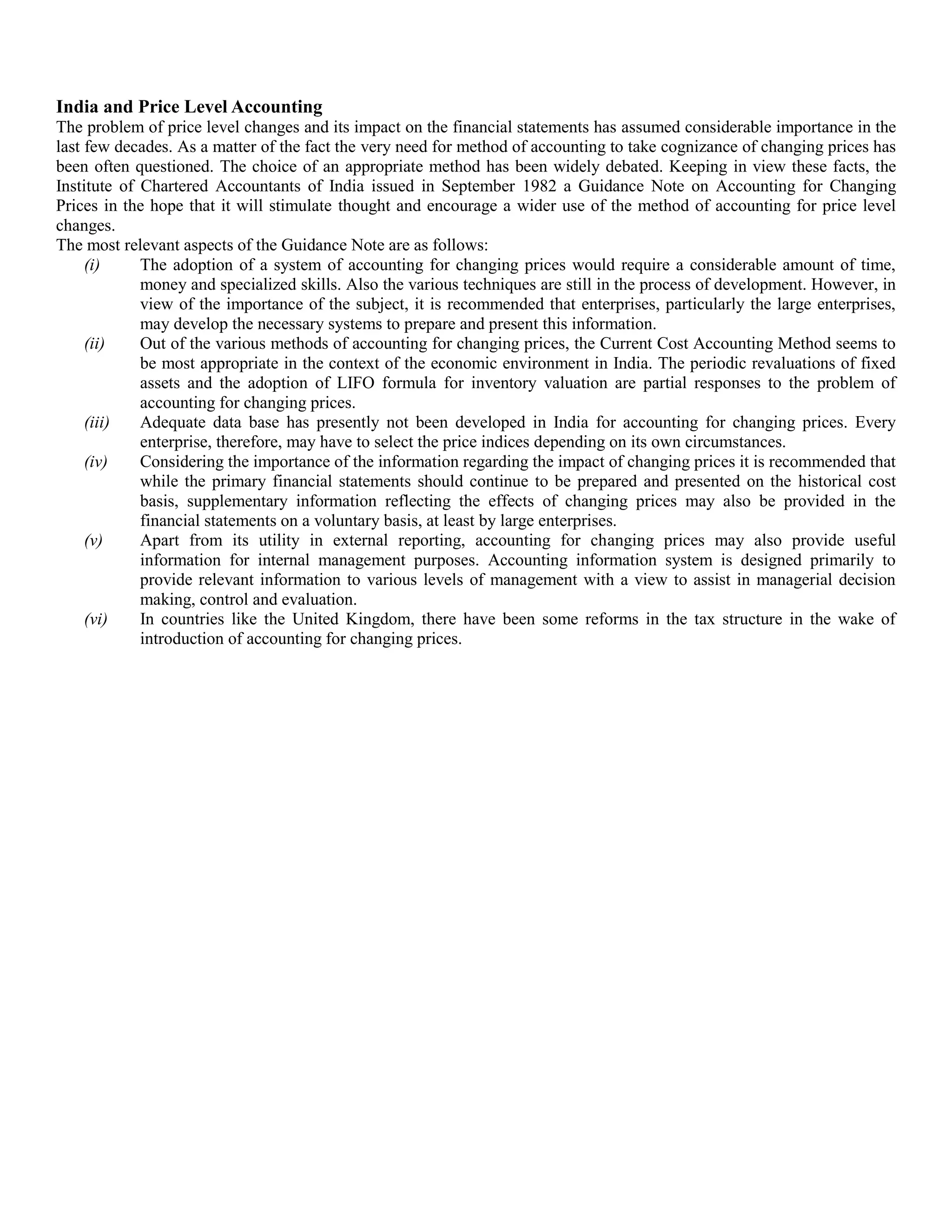 India and Price Level Accounting
The problem of price level changes and its impact on the financial statements has assumed considerable importance in the
last few decades. As a matter of the fact the very need for method of accounting to take cognizance of changing prices has
been often questioned. The choice of an appropriate method has been widely debated. Keeping in view these facts, the
Institute of Chartered Accountants of India issued in September 1982 a Guidance Note on Accounting for Changing
Prices in the hope that it will stimulate thought and encourage a wider use of the method of accounting for price level
changes.
The most relevant aspects of the Guidance Note are as follows:
(i) The adoption of a system of accounting for changing prices would require a considerable amount of time,
money and specialized skills. Also the various techniques are still in the process of development. However, in
view of the importance of the subject, it is recommended that enterprises, particularly the large enterprises,
may develop the necessary systems to prepare and present this information.
(ii) Out of the various methods of accounting for changing prices, the Current Cost Accounting Method seems to
be most appropriate in the context of the economic environment in India. The periodic revaluations of fixed
assets and the adoption of LIFO formula for inventory valuation are partial responses to the problem of
accounting for changing prices.
(iii) Adequate data base has presently not been developed in India for accounting for changing prices. Every
enterprise, therefore, may have to select the price indices depending on its own circumstances.
(iv) Considering the importance of the information regarding the impact of changing prices it is recommended that
while the primary financial statements should continue to be prepared and presented on the historical cost
basis, supplementary information reflecting the effects of changing prices may also be provided in the
financial statements on a voluntary basis, at least by large enterprises.
(v) Apart from its utility in external reporting, accounting for changing prices may also provide useful
information for internal management purposes. Accounting information system is designed primarily to
provide relevant information to various levels of management with a view to assist in managerial decision
making, control and evaluation.
(vi) In countries like the United Kingdom, there have been some reforms in the tax structure in the wake of
introduction of accounting for changing prices.
 