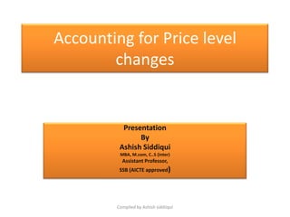 Accounting for Price level
        changes


           Presentation
                By
          Ashish Siddiqui
          MBA, M.com, C..S (inter)
           Assistant Professor,
          SSB (AICTE approved)




         Compiled by Ashish siddiiqui
 