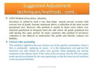 Suggested Adjustment
            techniques/methods…cont..
 LIFO Method of inventory valuation.
  Inventory is valued in such a way that helps match current revenue with
  current cost of goods. Income statement shows a collection of the most recent
  purchased cost. However this method is useful in those cases where raw
  material purchased at frequent intervals and where all goods produced are
  sold during the same period. In many countries this method of inventory
  valuation is not allowed as understates the profit and thereby reduces tax
  liability.
 Current value accounting
  This method is applied in the case of price rise of the specific commodities. Since a
  firm is continually replacing its assets , it is the replacement cost and not the
  historical cost that should be taken into account while preparing the income
  statement or the balance sheet. If the value of the inventory rises by 40% the equity
  needs upward revaluation by the same percentage so that the risen cost of inventory
  is met increased liabilities.


                                 Compiled by Ashish siddiiqui
 
