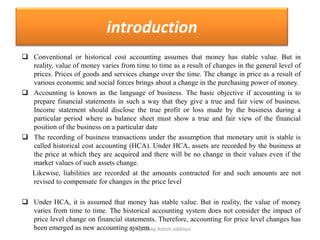 introduction
 Conventional or historical cost accounting assumes that money has stable value. But in
  reality, value of money varies from time to time as a result of changes in the general level of
  prices. Prices of goods and services change over the time. The change in price as a result of
  various economic and social forces brings about a change in the purchasing power of money.
 Accounting is known as the language of business. The basic objective if accounting is to
  prepare financial statements in such a way that they give a true and fair view of business.
  Income statement should disclose the true profit or loss made by the business during a
  particular period where as balance sheet must show a true and fair view of the financial
  position of the business on a particular date
 The recording of business transactions under the assumption that monetary unit is stable is
  called historical cost accounting (HCA). Under HCA, assets are recorded by the business at
  the price at which they are acquired and there will be no change in their values even if the
  market values of such assets change.
  Likewise, liabilities are recorded at the amounts contracted for and such amounts are not
  revised to compensate for changes in the price level

 Under HCA, it is assumed that money has stable value. But in reality, the value of money
  varies from time to time. The historical accounting system does not consider the impact of
  price level change on financial statements. Therefore, accounting for price level changes has
  been emerged as new accounting Compiled by Ashish siddiiqui
                                    system.
 
