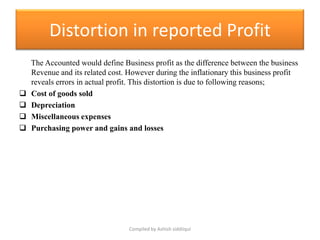 Distortion in reported Profit
    The Accounted would define Business profit as the difference between the business
    Revenue and its related cost. However during the inflationary this business profit
    reveals errors in actual profit. This distortion is due to following reasons;
   Cost of goods sold
   Depreciation
   Miscellaneous expenses
   Purchasing power and gains and losses




                                  Compiled by Ashish siddiiqui
 