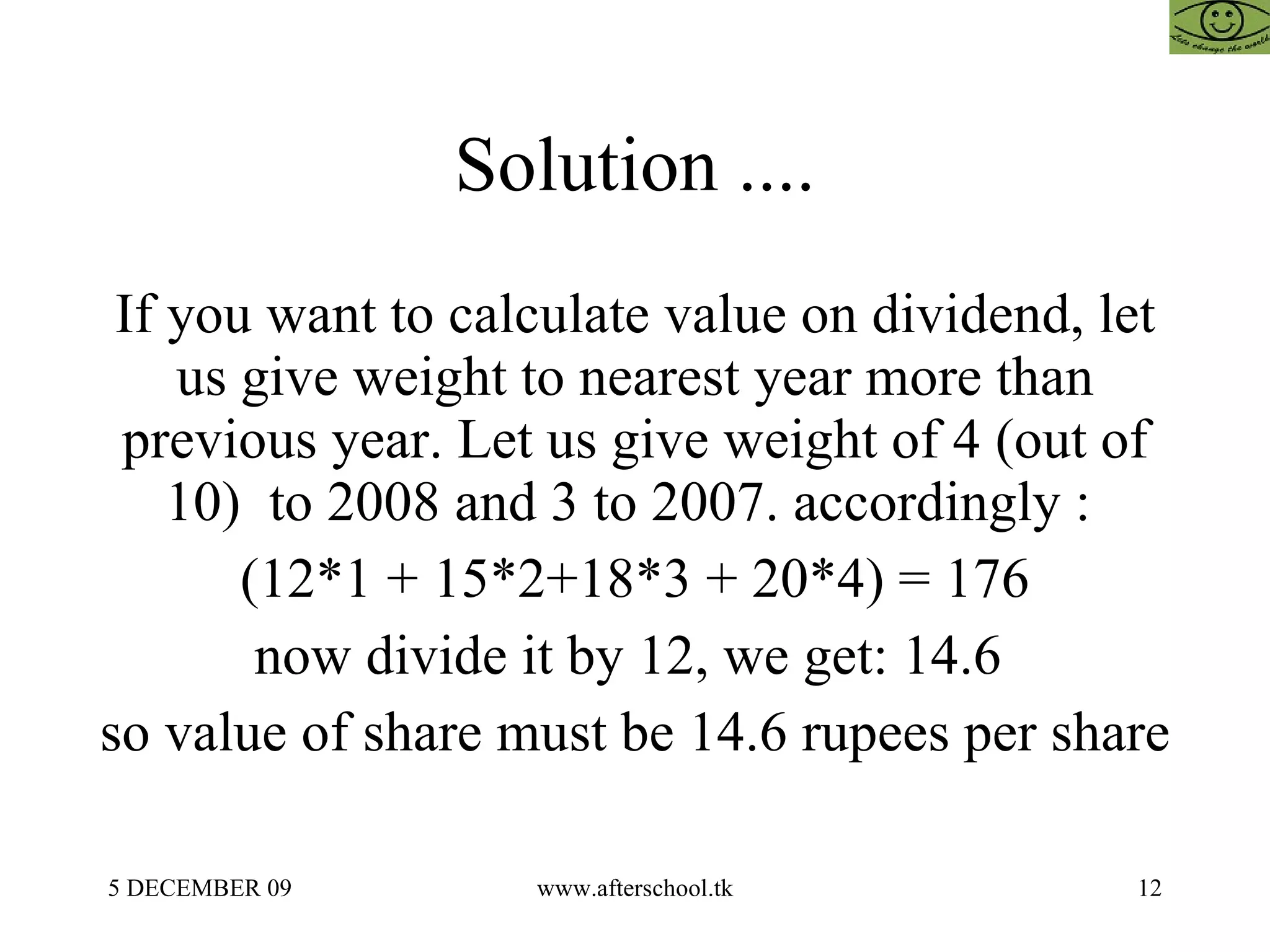 Solution .... If you want to calculate value on dividend, let us give weight to nearest year more than previous year. Let us give weight of 4 (out of 10)  to 2008 and 3 to 2007. accordingly :  (12*1 + 15*2+18*3 + 20*4) = 176 now divide it by 12, we get: 14.6  so value of share must be 14.6 rupees per share 
