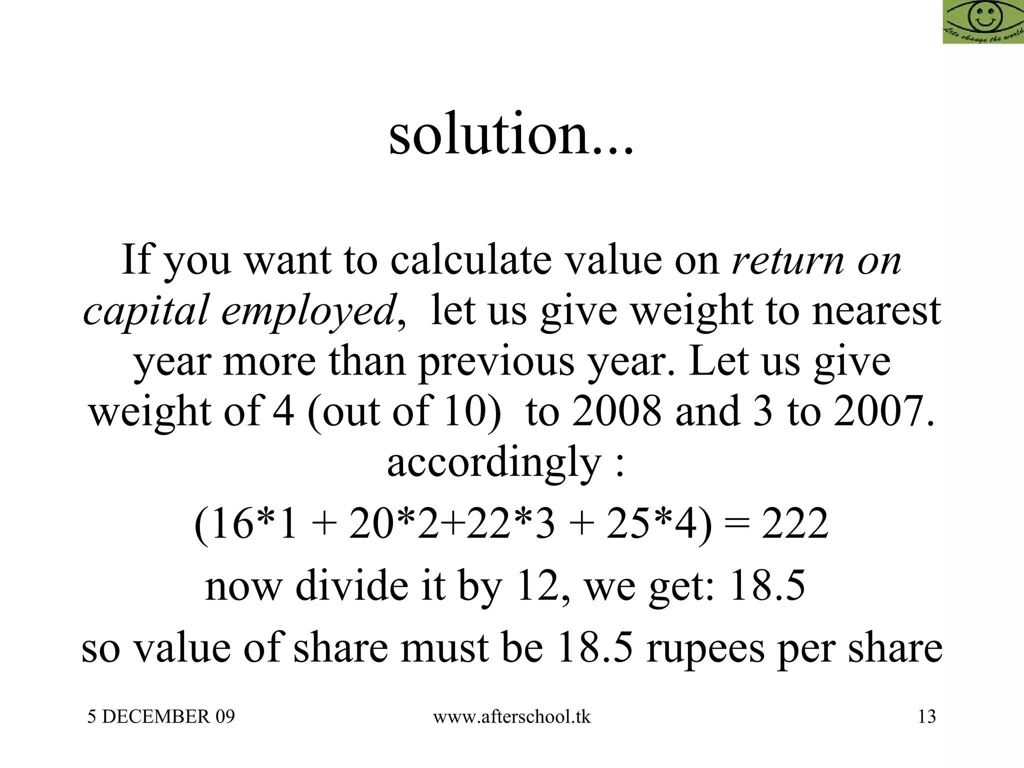 solution... If you want to calculate value on  return on capital employed ,  let us give weight to nearest year more than previous year. Let us give weight of 4 (out of 10)  to 2008 and 3 to 2007. accordingly :  (16*1 + 20*2+22*3 + 25*4) = 222 now divide it by 12, we get: 18.5  so value of share must be 18.5 rupees per share 