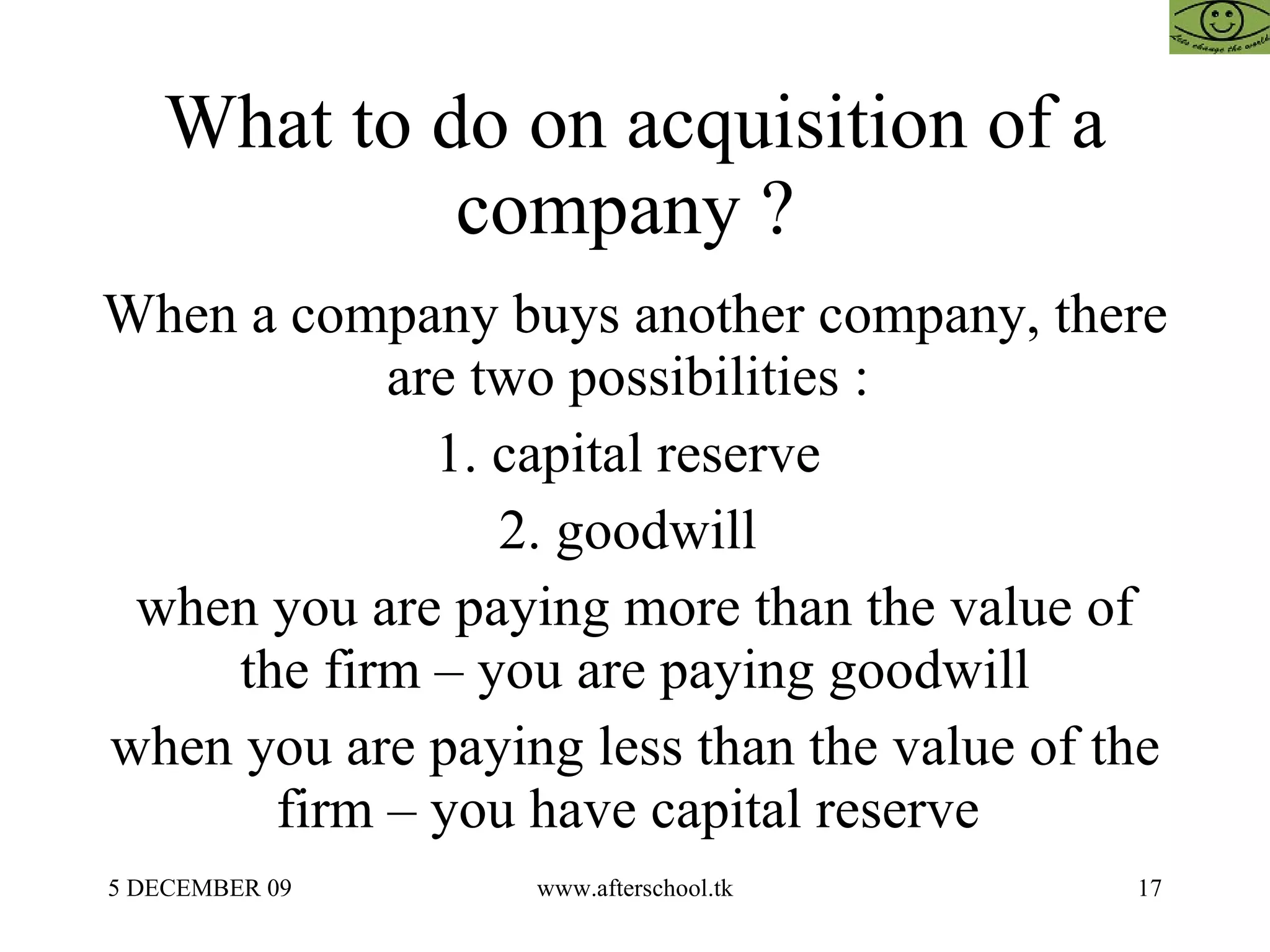 What to do on acquisition of a company ?  When a company buys another company, there are two possibilities :  1. capital reserve  2. goodwill  when you are paying more than the value of the firm – you are paying goodwill when you are paying less than the value of the firm – you have capital reserve  