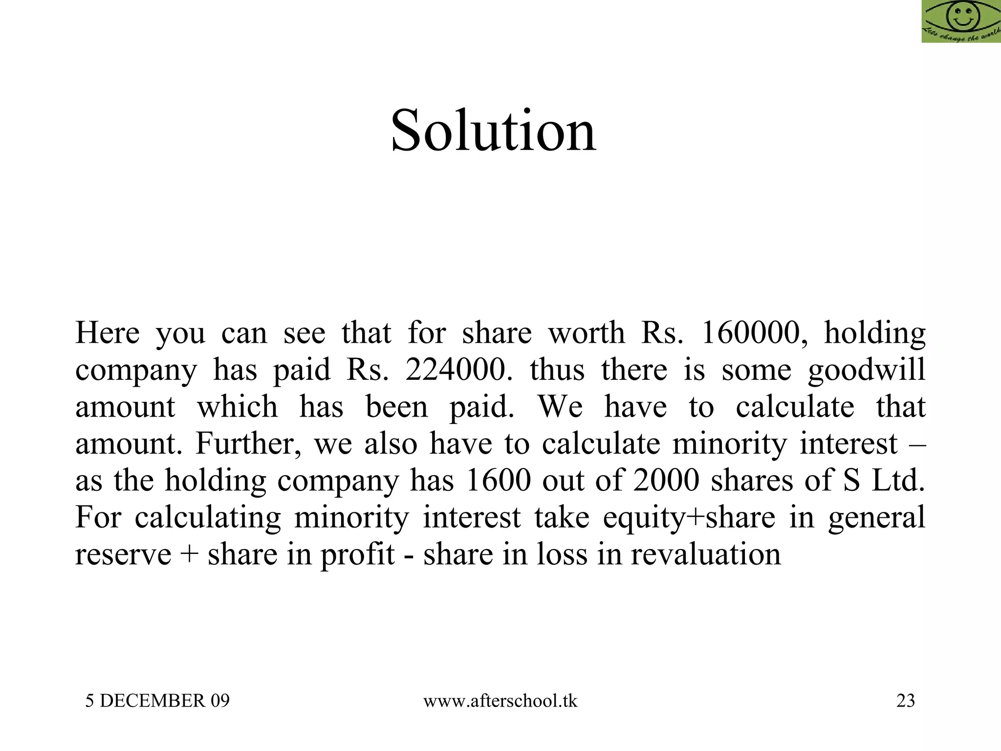 Solution  Here you can see that for share worth Rs. 160000, holding company has paid Rs. 224000. thus there is some goodwill amount which has been paid. We have to calculate that amount. Further, we also have to calculate minority interest – as the holding company has 1600 out of 2000 shares of S Ltd. For calculating minority interest take equity+share in general reserve + share in profit - share in loss in revaluation  