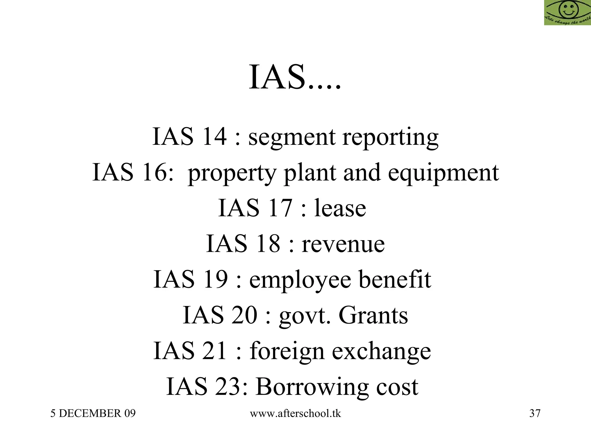 IAS.... IAS 14 : segment reporting IAS 16:  property plant and equipment IAS 17 : lease  IAS 18 : revenue IAS 19 : employee benefit  IAS 20 : govt. Grants IAS 21 : foreign exchange  IAS 23: Borrowing cost  