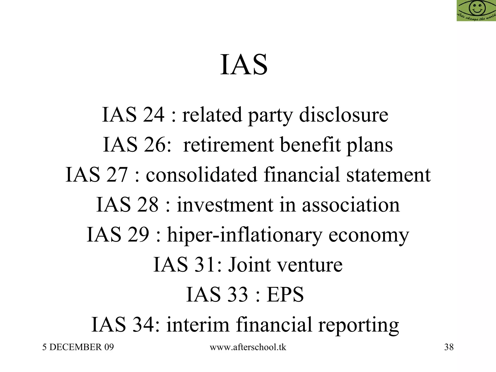 IAS  IAS 24 : related party disclosure  IAS 26:  retirement benefit plans IAS 27 : consolidated financial statement IAS 28 : investment in association IAS 29 : hiper-inflationary economy IAS 31: Joint venture IAS 33 : EPS  IAS 34: interim financial reporting  