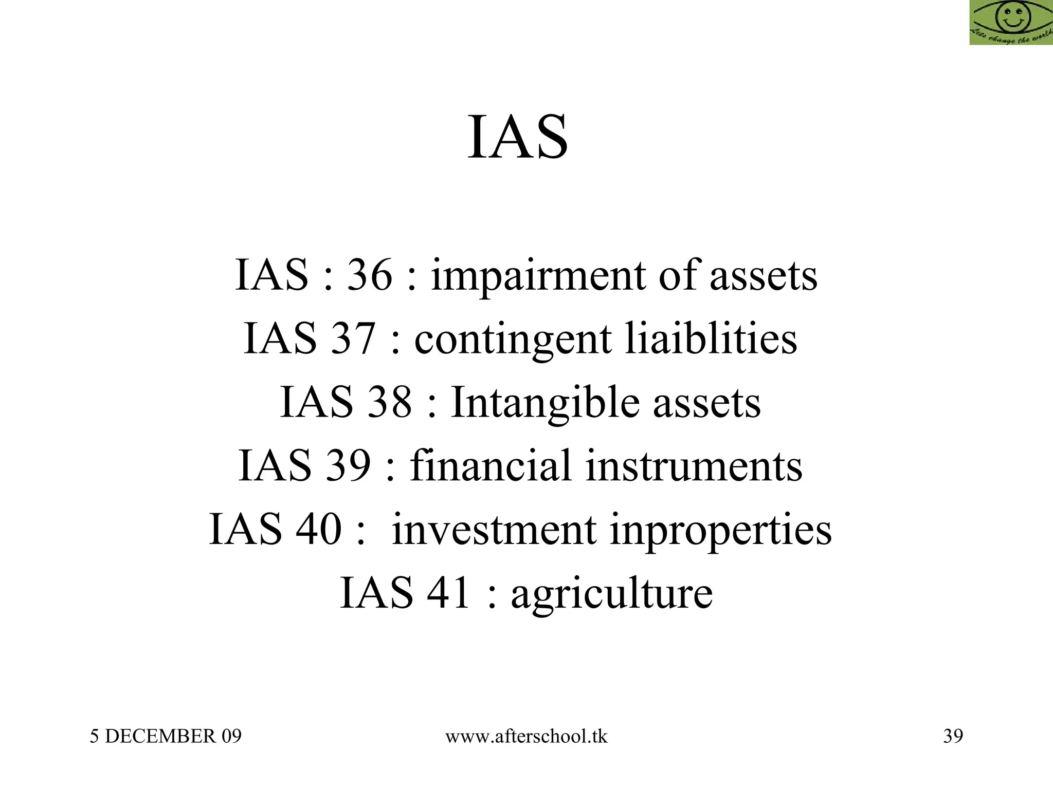 IAS  IAS : 36 : impairment of assets IAS 37 : contingent liaiblities  IAS 38 : Intangible assets  IAS 39 : financial instruments  IAS 40 :  investment inproperties  IAS 41 : agriculture 