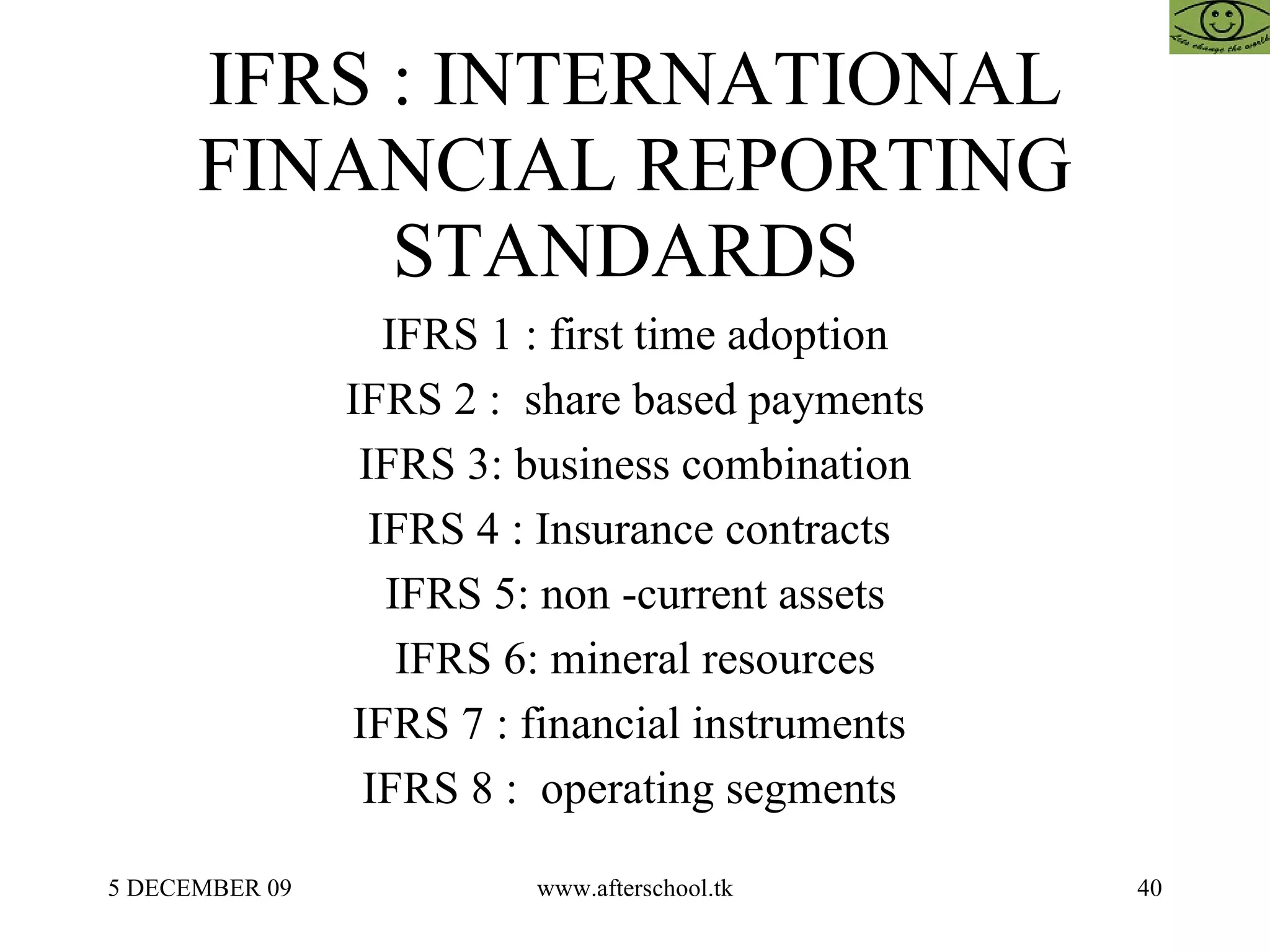 IFRS : INTERNATIONAL FINANCIAL REPORTING STANDARDS  IFRS 1 : first time adoption IFRS 2 :  share based payments IFRS 3: business combination IFRS 4 : Insurance contracts  IFRS 5: non -current assets IFRS 6: mineral resources IFRS 7 : financial instruments  IFRS 8 :  operating segments  