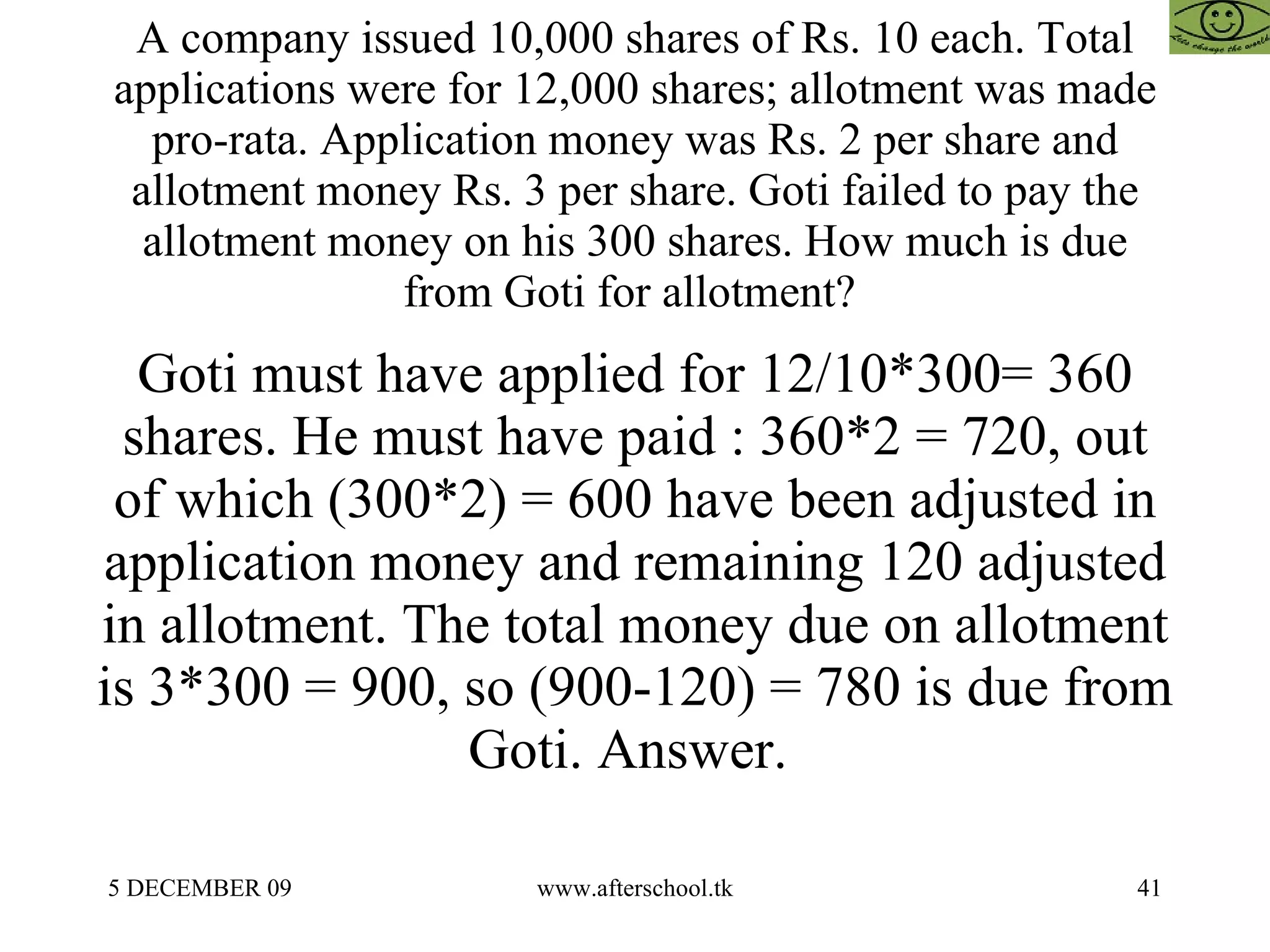 A company issued 10,000 shares of Rs. 10 each. Total applications were for 12,000 shares; allotment was made pro-rata. Application money was Rs. 2 per share and allotment money Rs. 3 per share. Goti failed to pay the allotment money on his 300 shares. How much is due from Goti for allotment?  Goti must have applied for 12/10*300= 360 shares. He must have paid : 360*2 = 720, out of which (300*2) = 600 have been adjusted in application money and remaining 120 adjusted in allotment. The total money due on allotment is 3*300 = 900, so (900-120) = 780 is due from Goti. Answer.  