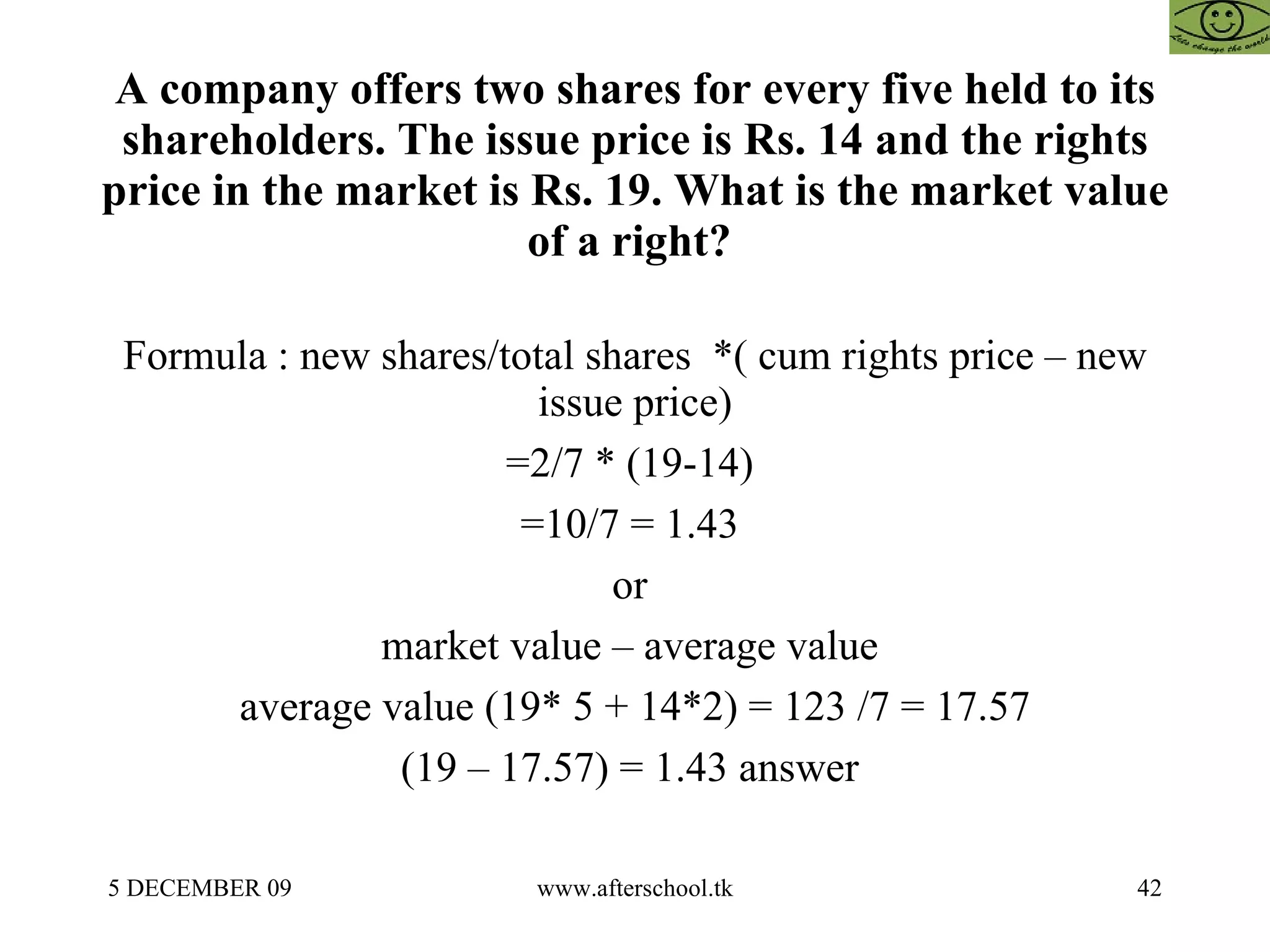 A company offers two shares for every five held to its shareholders. The issue price is Rs. 14 and the rights price in the market is Rs. 19. What is the market value of a right?  Formula : new shares/total shares  *( cum rights price – new issue price) =2/7 * (19-14)  =10/7 = 1.43  or  market value – average value  average value (19* 5 + 14*2) = 123 /7 = 17.57 (19 – 17.57) = 1.43 answer  