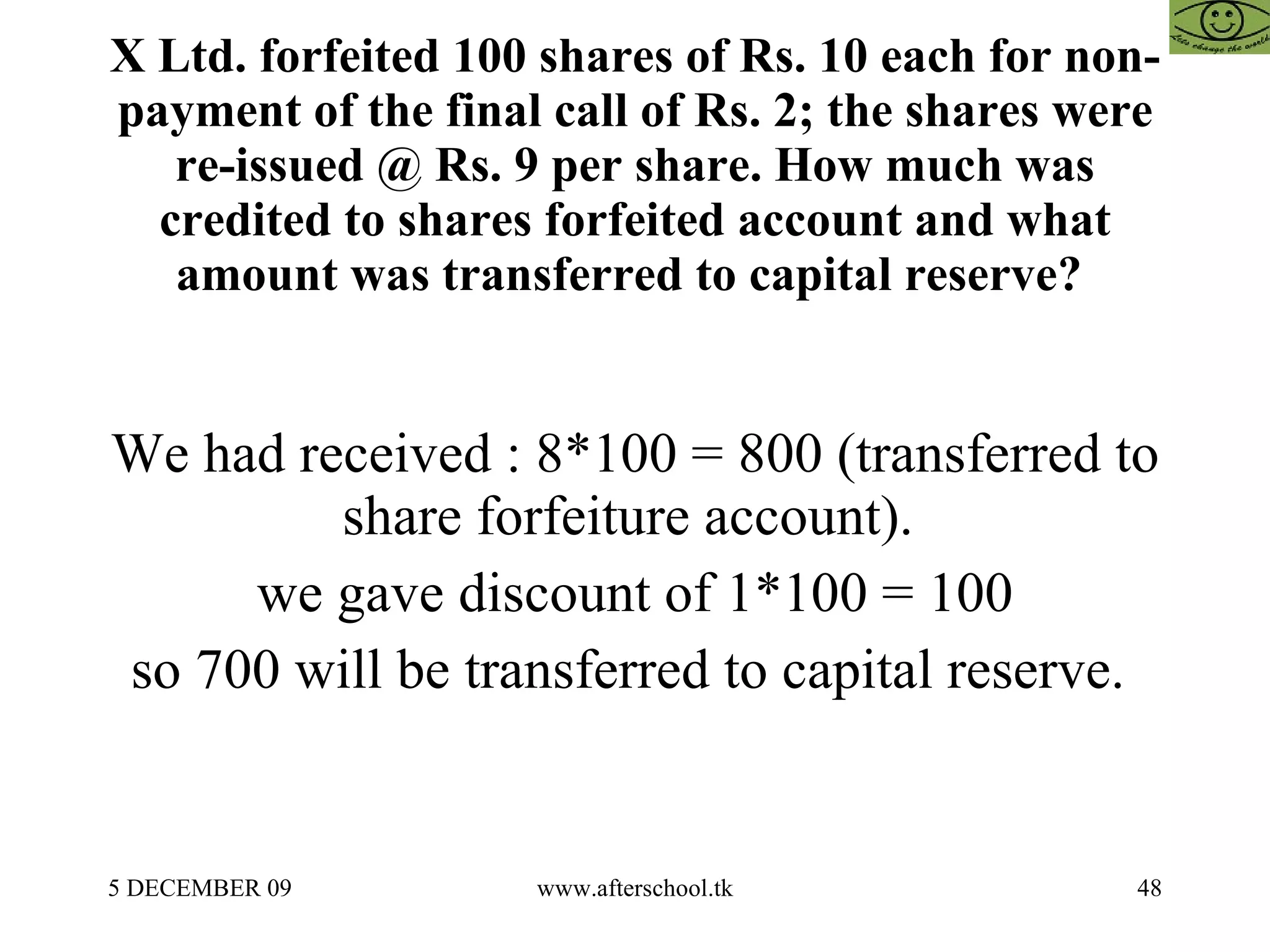 X Ltd. forfeited 100 shares of Rs. 10 each for non-payment of the final call of Rs. 2; the shares were re-issued @ Rs. 9 per share. How much was credited to shares forfeited account and what amount was transferred to capital reserve?  We had received : 8*100 = 800 (transferred to share forfeiture account).  we gave discount of 1*100 = 100 so 700 will be transferred to capital reserve.  