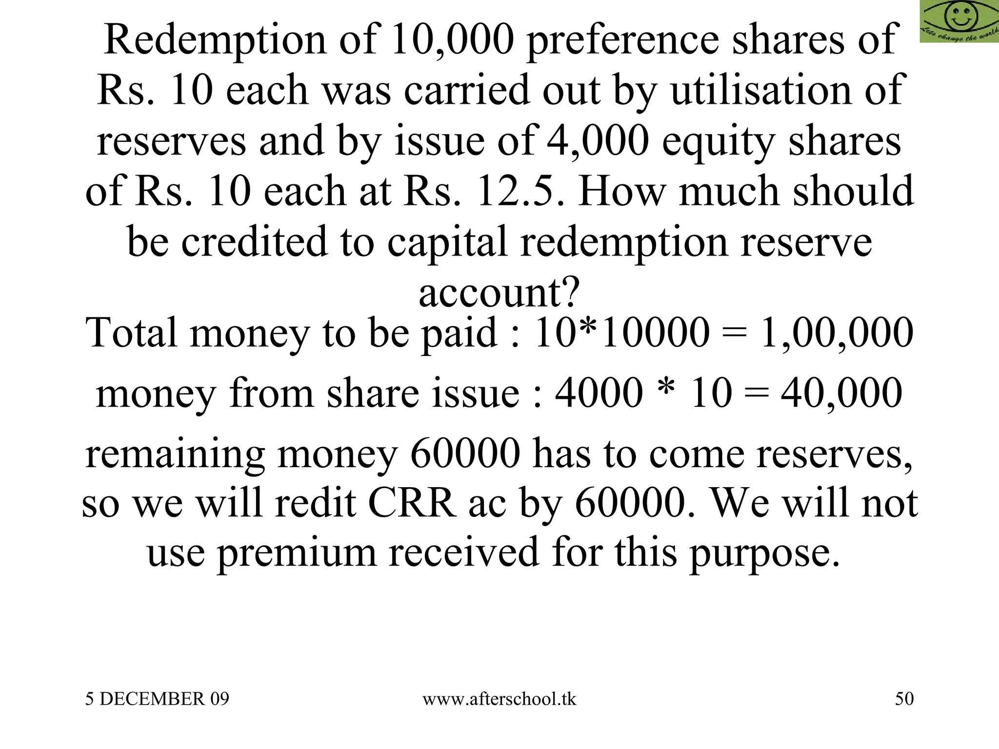 Redemption of 10,000 preference shares of Rs. 10 each was carried out by utilisation of reserves and by issue of 4,000 equity shares of Rs. 10 each at Rs. 12.5. How much should be credited to capital redemption reserve account? Total money to be paid : 10*10000 = 1,00,000 money from share issue : 4000 * 10 = 40,000 remaining money 60000 has to come reserves, so we will redit CRR ac by 60000. We will not use premium received for this purpose.  