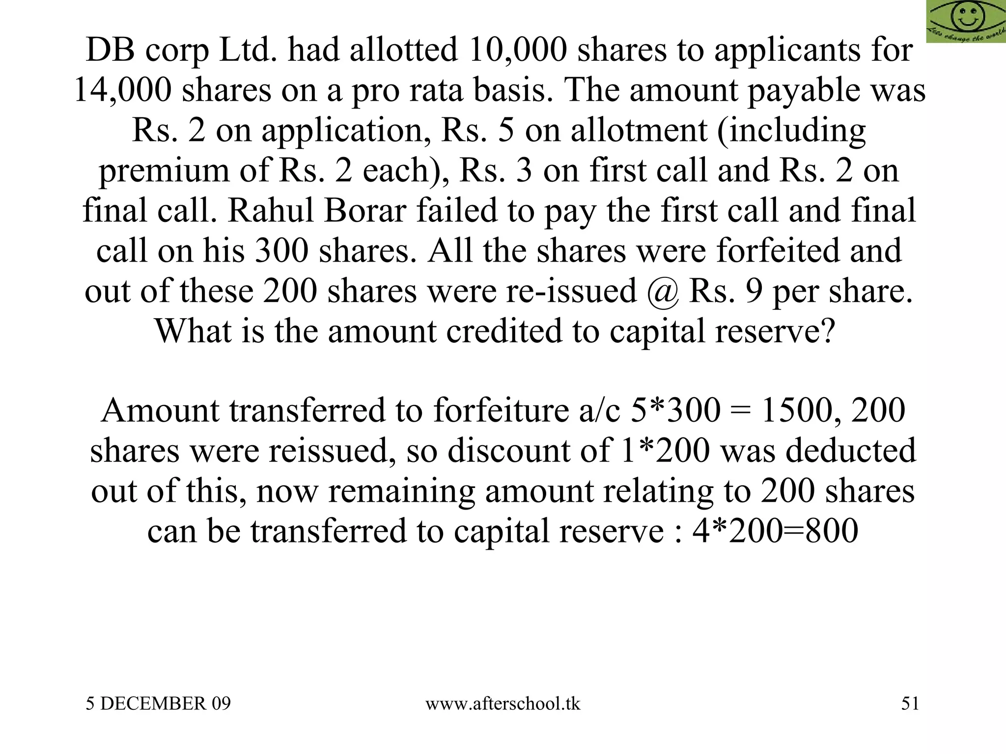 DB corp Ltd. had allotted 10,000 shares to applicants for 14,000 shares on a pro rata basis. The amount payable was Rs. 2 on application, Rs. 5 on allotment (including premium of Rs. 2 each), Rs. 3 on first call and Rs. 2 on final call. Rahul Borar failed to pay the first call and final call on his 300 shares. All the shares were forfeited and out of these 200 shares were re-issued @ Rs. 9 per share. What is the amount credited to capital reserve?  Amount transferred to forfeiture a/c 5*300 = 1500, 200 shares were reissued, so discount of 1*200 was deducted out of this, now remaining amount relating to 200 shares can be transferred to capital reserve : 4*200=800 