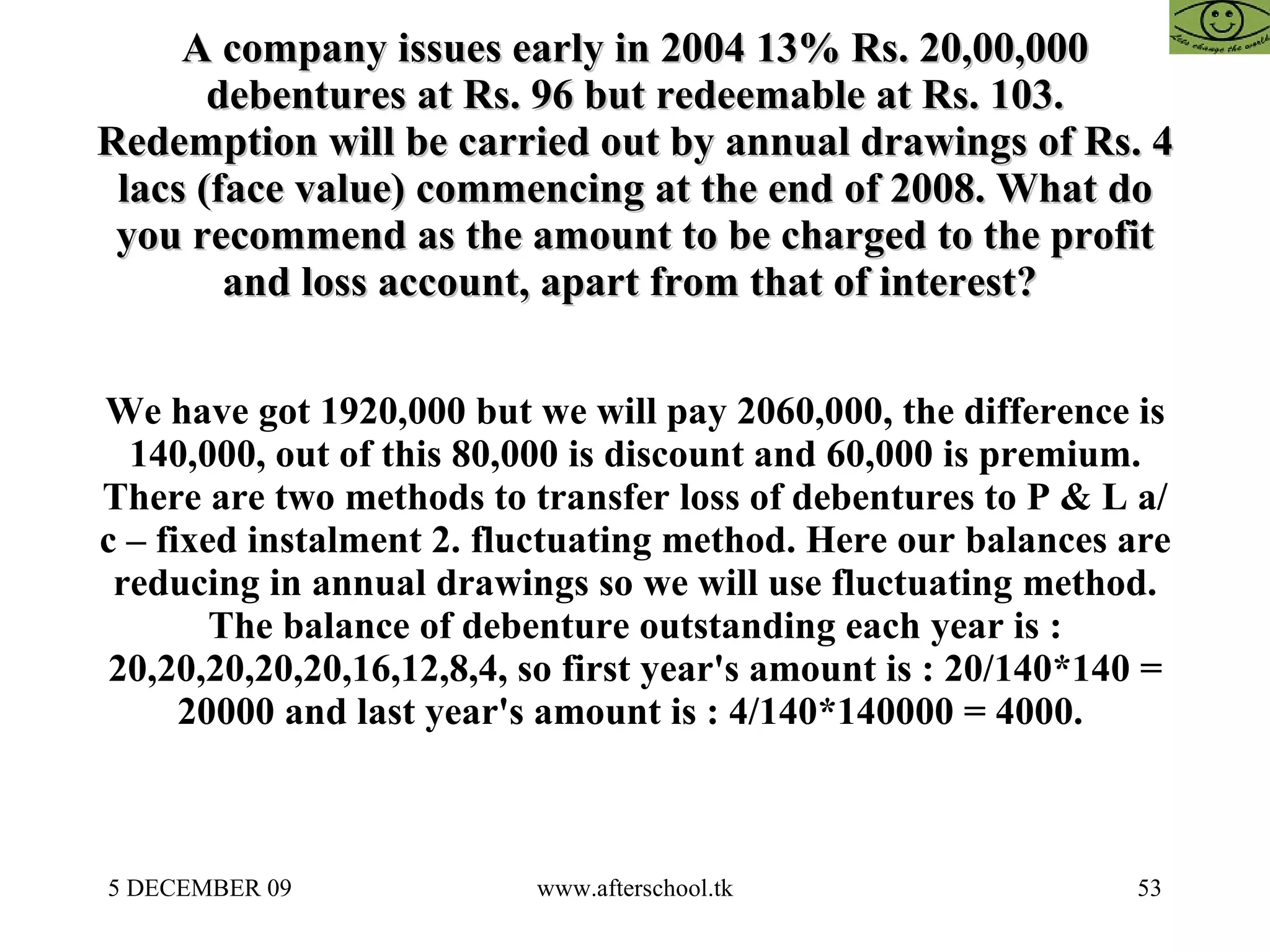 A company issues early in 2004 13% Rs. 20,00,000 debentures at Rs. 96 but redeemable at Rs. 103. Redemption will be carried out by annual drawings of Rs. 4 lacs (face value) commencing at the end of 2008. What do you recommend as the amount to be charged to the profit and loss account, apart from that of interest?  We have got 1920,000 but we will pay 2060,000, the difference is 140,000, out of this 80,000 is discount and 60,000 is premium. There are two methods to transfer loss of debentures to P & L a/c – fixed instalment 2. fluctuating method. Here our balances are reducing in annual drawings so we will use fluctuating method. The balance of debenture outstanding each year is : 20,20,20,20,20,16,12,8,4, so first year's amount is : 20/140*140 = 20000 and last year's amount is : 4/140*140000 = 4000.  