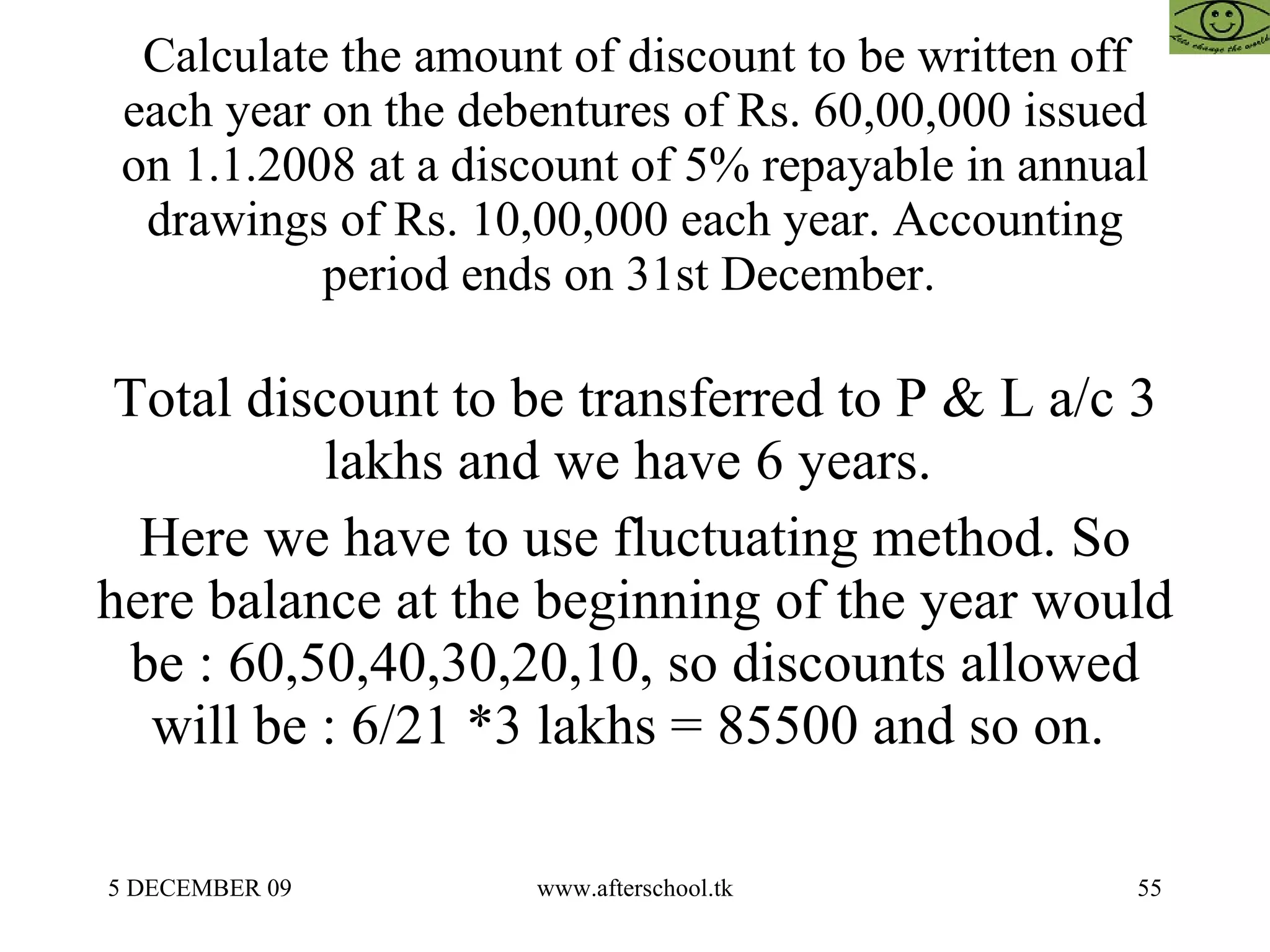 Calculate the amount of discount to be written off each year on the debentures of Rs. 60,00,000 issued on 1.1.2008 at a discount of 5% repayable in annual drawings of Rs. 10,00,000 each year. Accounting period ends on 31st December.  Total discount to be transferred to P & L a/c 3 lakhs and we have 6 years.  Here we have to use fluctuating method. So here balance at the beginning of the year would be : 60,50,40,30,20,10, so discounts allowed will be : 6/21 *3 lakhs = 85500 and so on.  