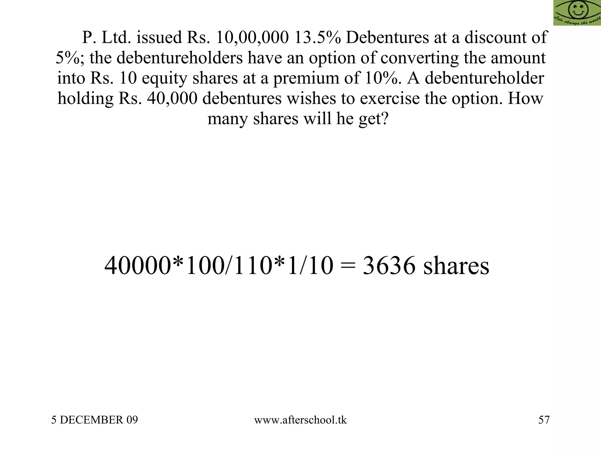 P. Ltd. issued Rs. 10,00,000 13.5% Debentures at a discount of 5%; the debentureholders have an option of converting the amount into Rs. 10 equity shares at a premium of 10%. A debentureholder holding Rs. 40,000 debentures wishes to exercise the option. How many shares will he get?  40000*100/110*1/10 = 3636 shares  