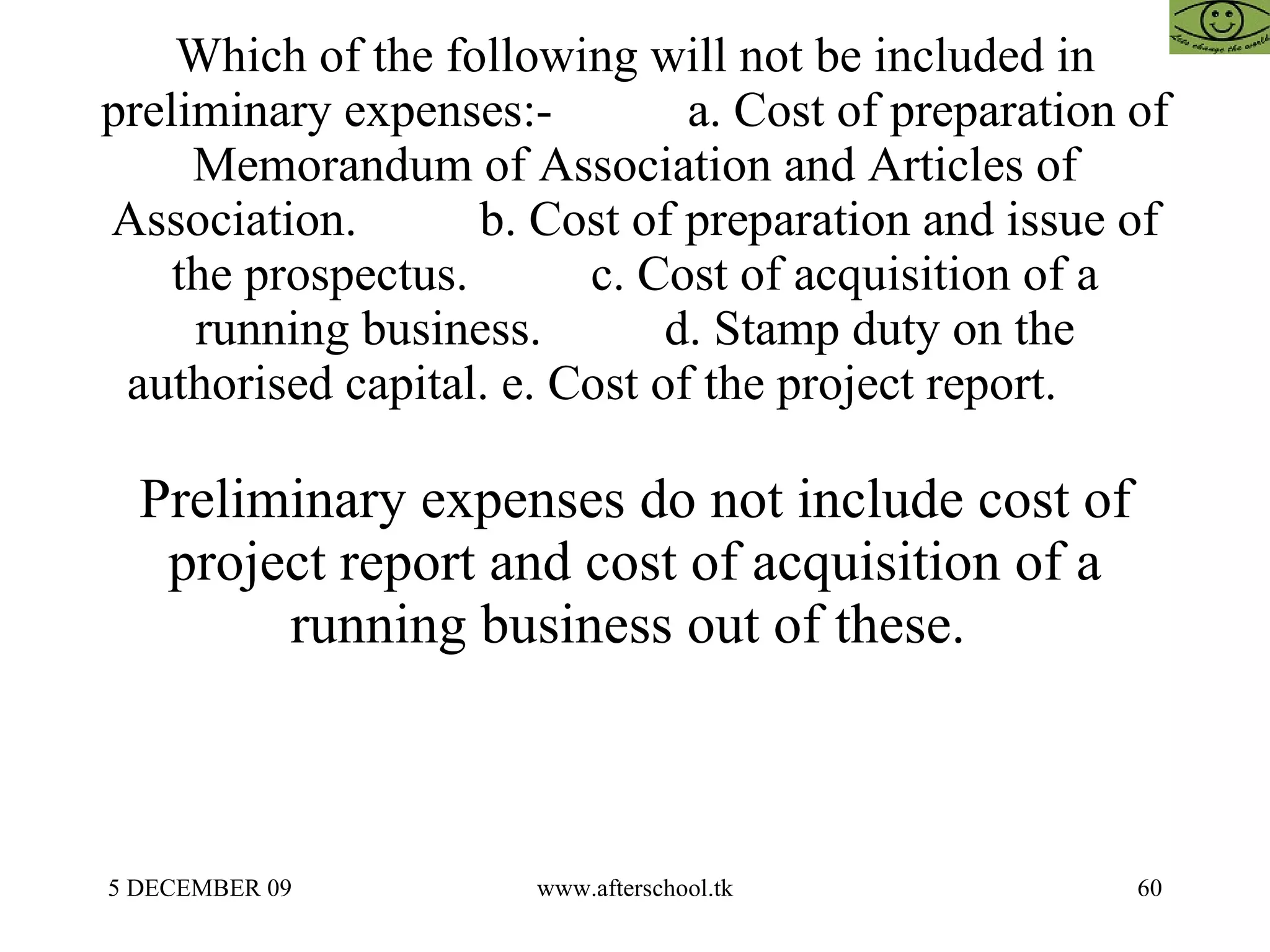 Which of the following will not be included in preliminary expenses:-  a. Cost of preparation of Memorandum of Association and Articles of Association.  b. Cost of preparation and issue of the prospectus.  c. Cost of acquisition of a running business.  d. Stamp duty on the authorised capital. e. Cost of the project report.  Preliminary expenses do not include cost of project report and cost of acquisition of a running business out of these.  