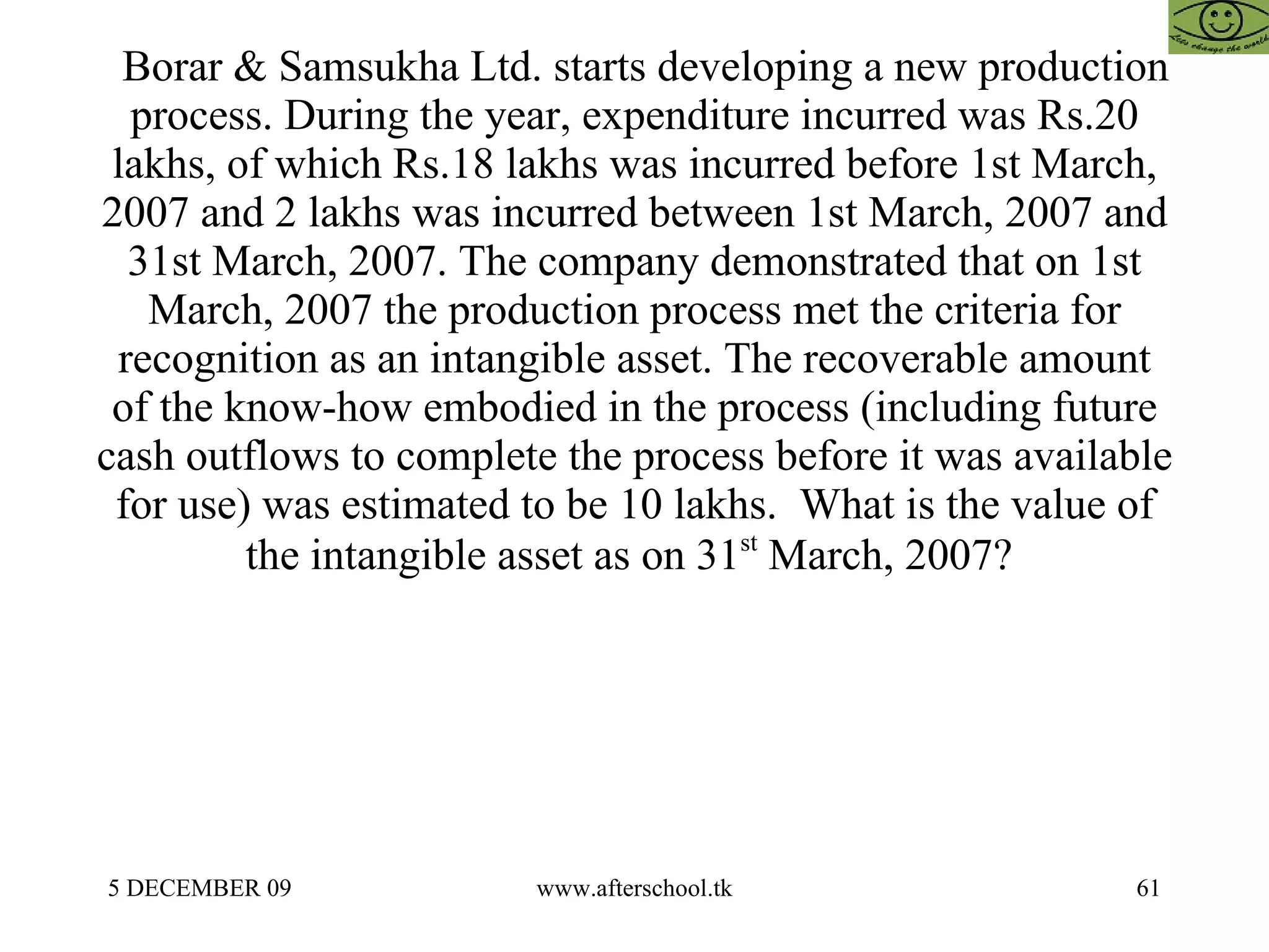     Borar & Samsukha Ltd. starts developing a new production process. During the year, expenditure incurred was Rs.20 lakhs, of which Rs.18 lakhs was incurred before 1st March, 2007 and 2 lakhs was incurred between 1st March, 2007 and 31st March, 2007. The company demonstrated that on 1st March, 2007 the production process met the criteria for recognition as an intangible asset. The recoverable amount of the know-how embodied in the process (including future cash outflows to complete the process before it was available for use) was estimated to be 10 lakhs.  What is the value of the intangible asset as on 31 st  March, 2007?  