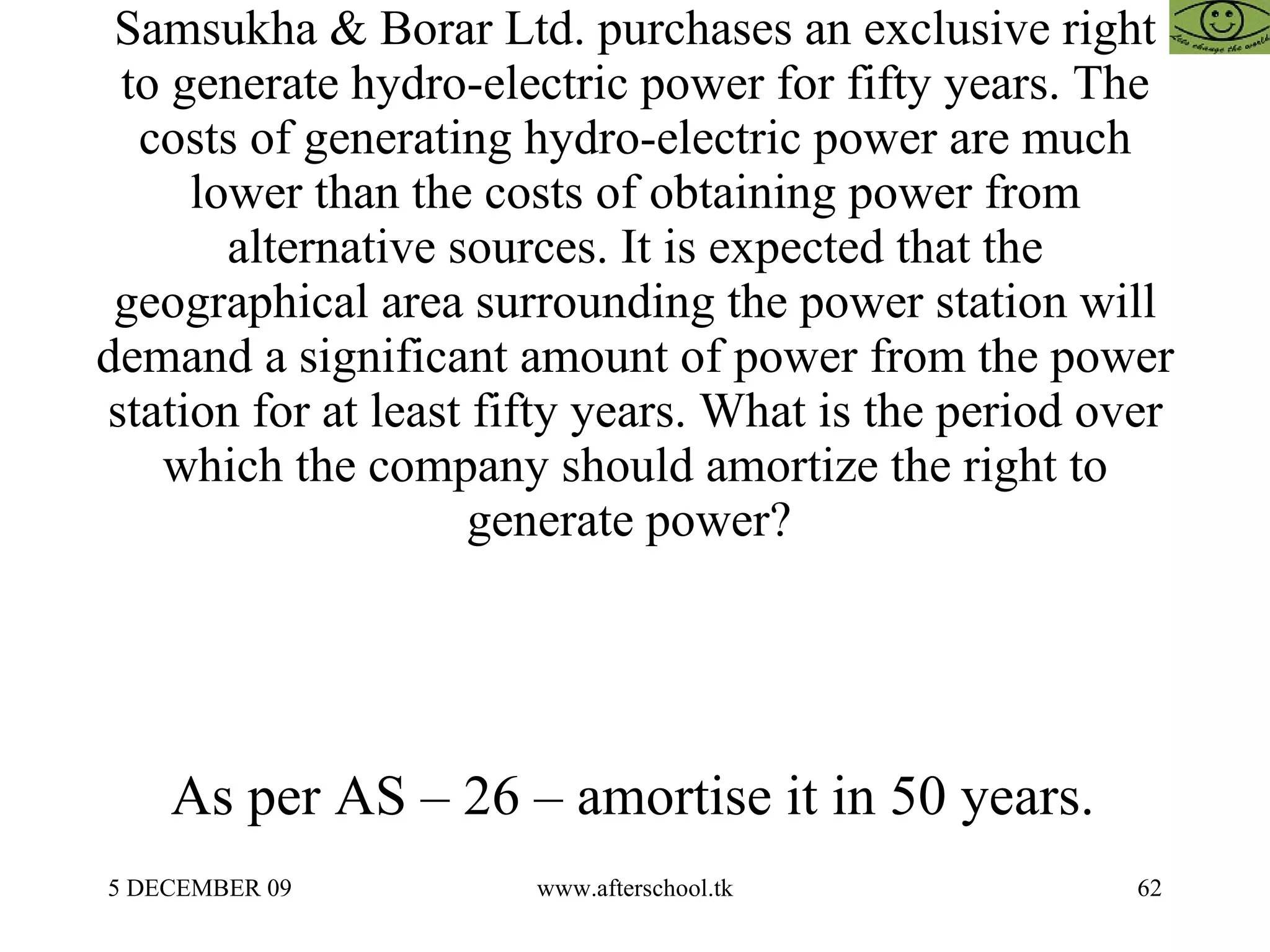 Samsukha & Borar Ltd. purchases an exclusive right to generate hydro-electric power for fifty years. The costs of generating hydro-electric power are much lower than the costs of obtaining power from alternative sources. It is expected that the geographical area surrounding the power station will demand a significant amount of power from the power station for at least fifty years. What is the period over which the company should amortize the right to generate power?  As per AS – 26 – amortise it in 50 years.  