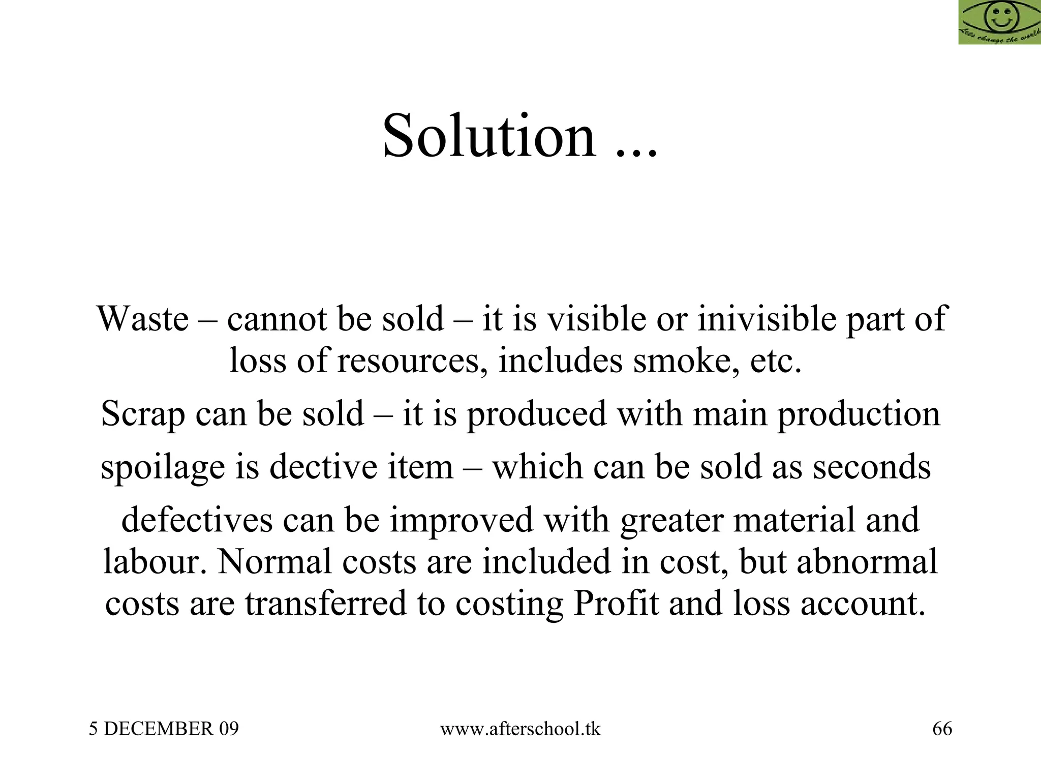 Solution ... Waste – cannot be sold – it is visible or inivisible part of loss of resources, includes smoke, etc.  Scrap can be sold – it is produced with main production spoilage is dective item – which can be sold as seconds  defectives can be improved with greater material and labour. Normal costs are included in cost, but abnormal costs are transferred to costing Profit and loss account.  