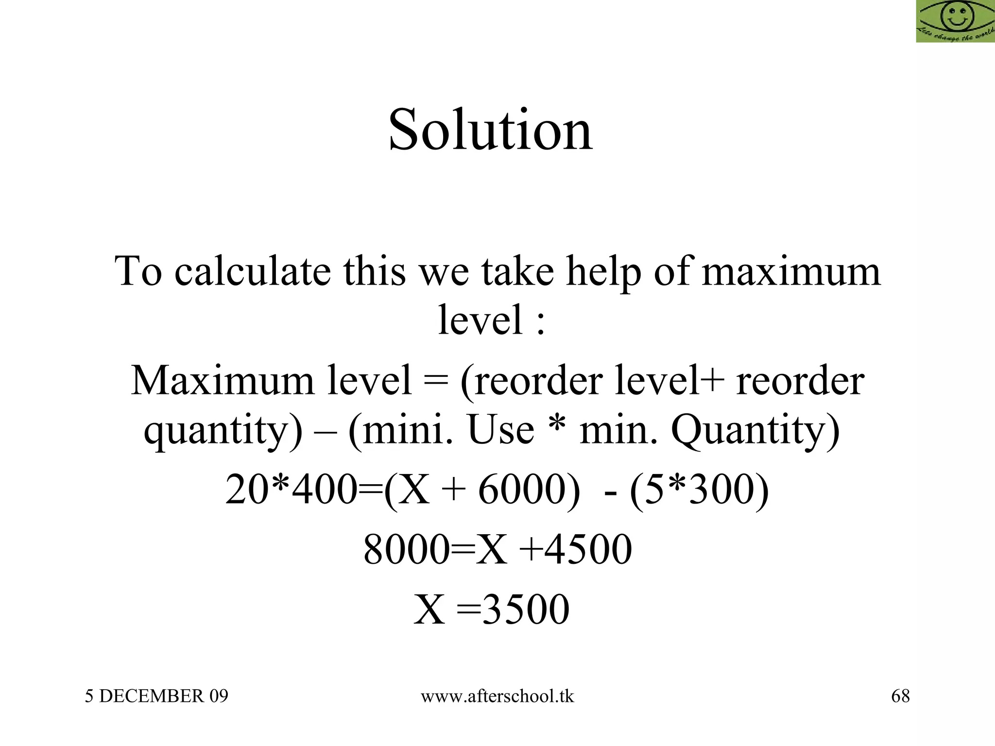 Solution  To calculate this we take help of maximum level :  Maximum level = (reorder level+ reorder quantity) – (mini. Use * min. Quantity)  20*400=(X + 6000)  - (5*300) 8000=X +4500 X =3500  