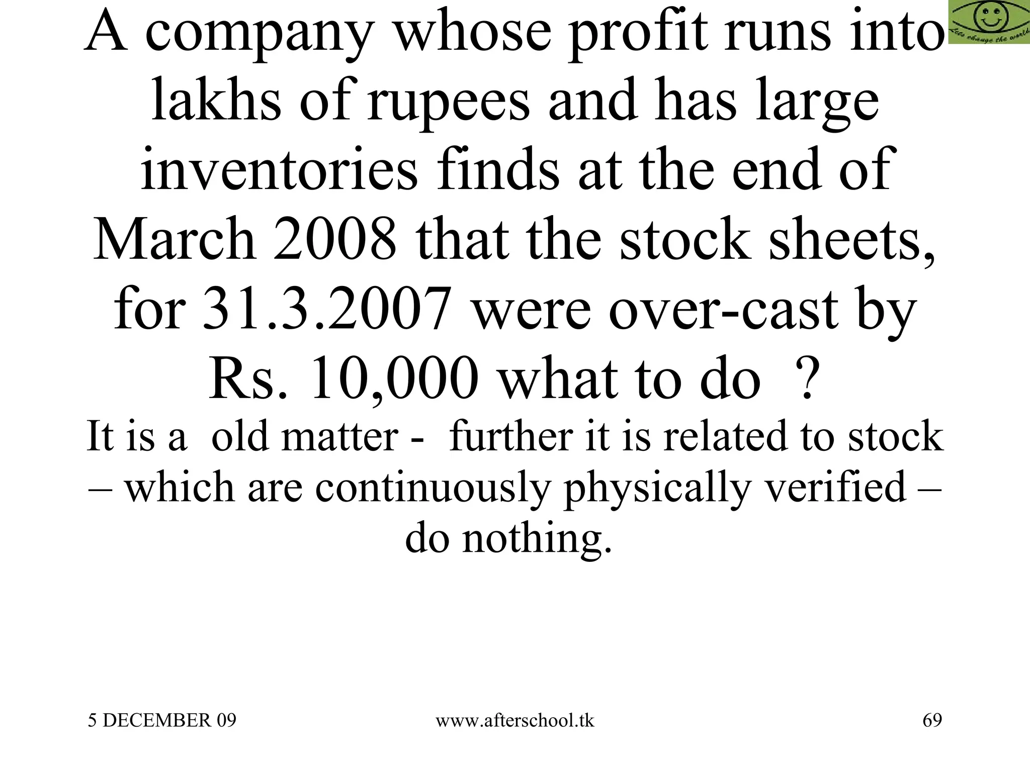 A company whose profit runs into lakhs of rupees and has large inventories finds at the end of March 2008 that the stock sheets, for 31.3.2007 were over-cast by Rs. 10,000 what to do  ? It is a  old matter -  further it is related to stock – which are continuously physically verified – do nothing.  