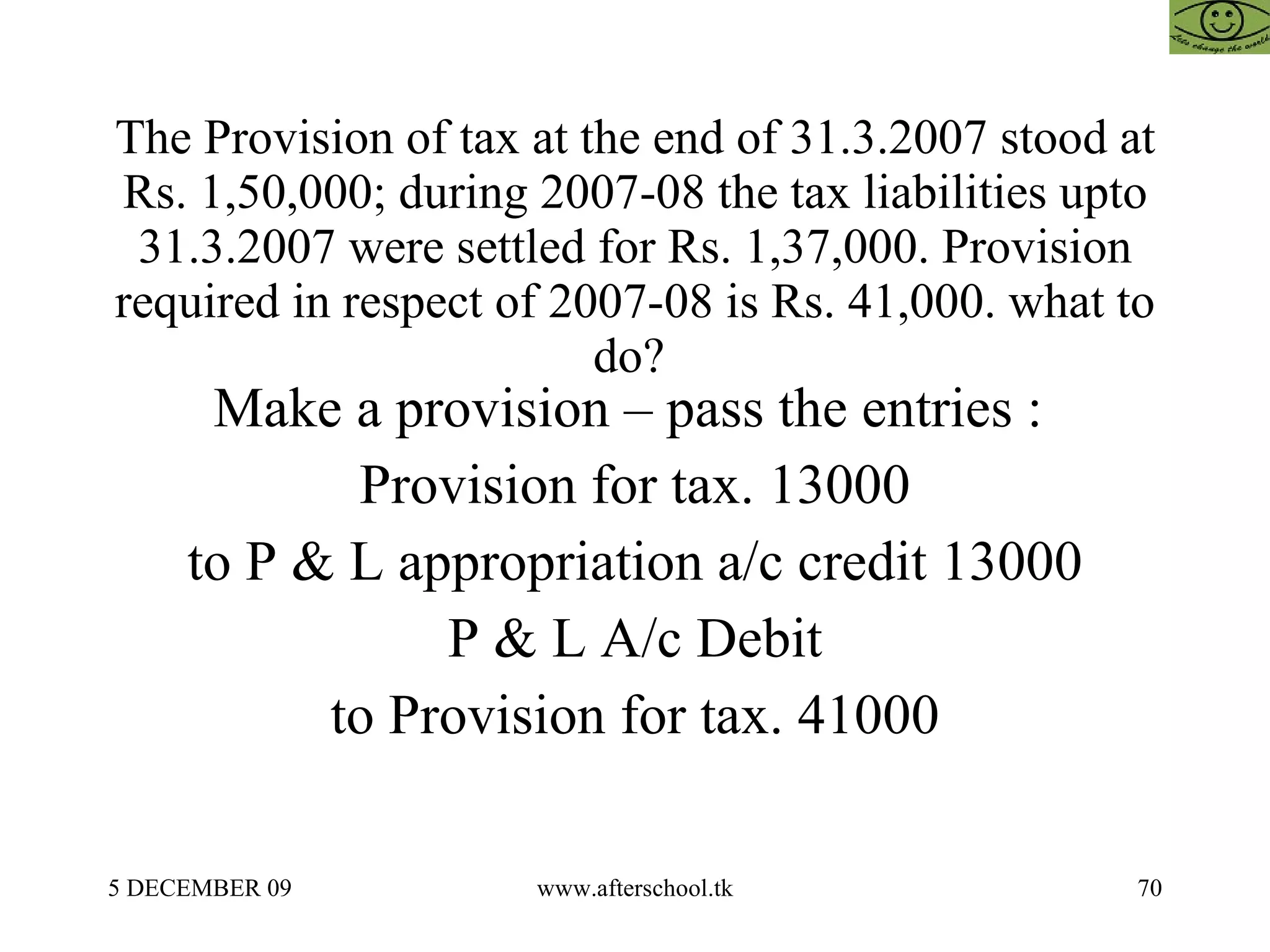 The Provision of tax at the end of 31.3.2007 stood at Rs. 1,50,000; during 2007-08 the tax liabilities upto 31.3.2007 were settled for Rs. 1,37,000. Provision required in respect of 2007-08 is Rs. 41,000. what to do?  Make a provision – pass the entries :  Provision for tax. 13000 to P & L appropriation a/c credit 13000 P & L A/c Debit to Provision for tax. 41000 
