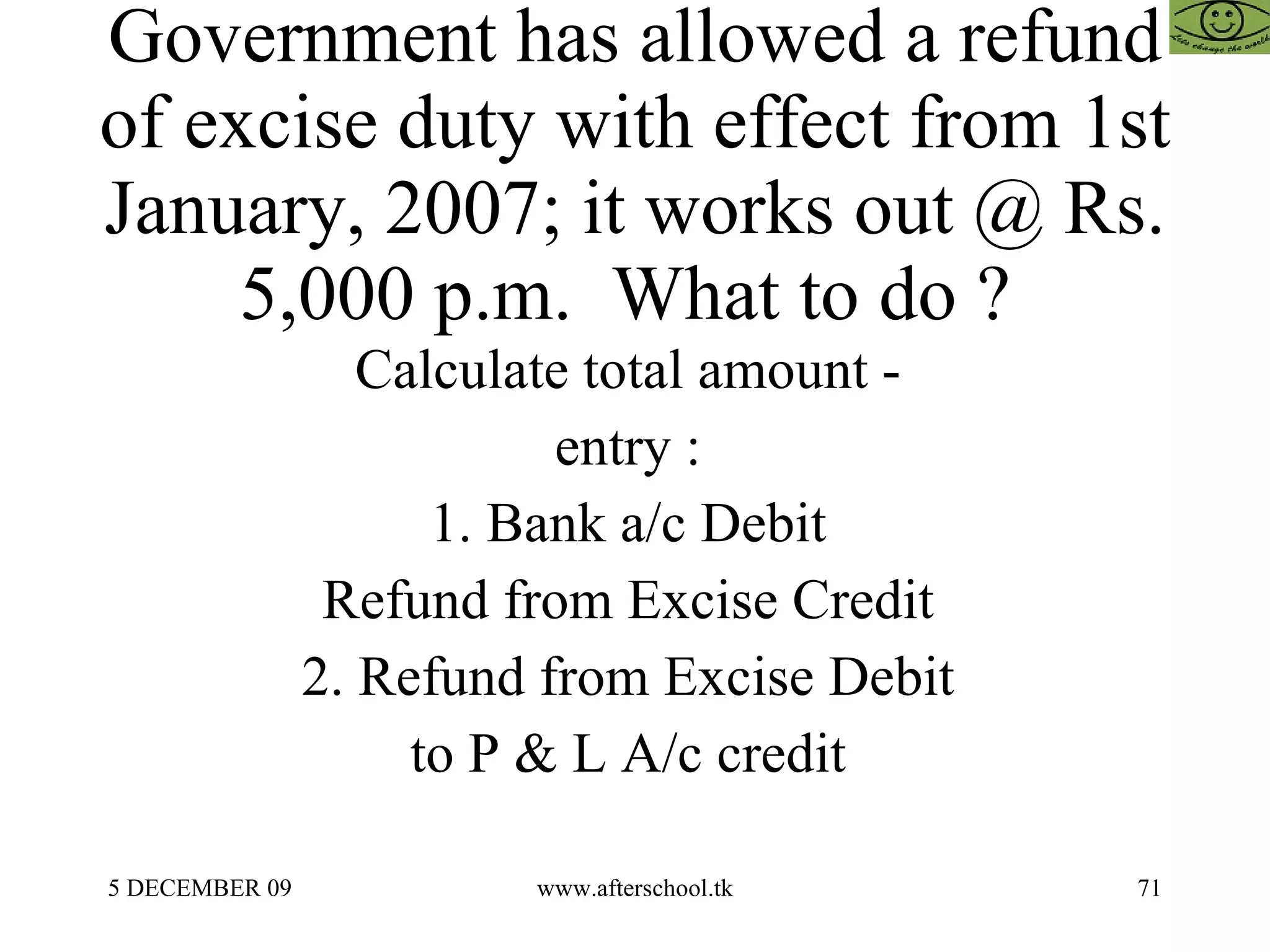 Government has allowed a refund of excise duty with effect from 1st January, 2007; it works out @ Rs. 5,000 p.m.  What to do ?  Calculate total amount -  entry :  1. Bank a/c Debit  Refund from Excise Credit  2. Refund from Excise Debit  to P & L A/c credit  