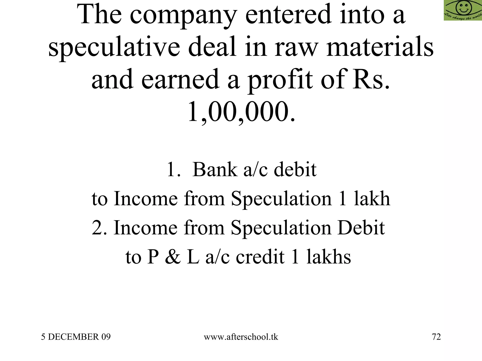 The company entered into a speculative deal in raw materials and earned a profit of Rs. 1,00,000. 1.  Bank a/c debit to Income from Speculation 1 lakh 2. Income from Speculation Debit  to P & L a/c credit 1 lakhs  