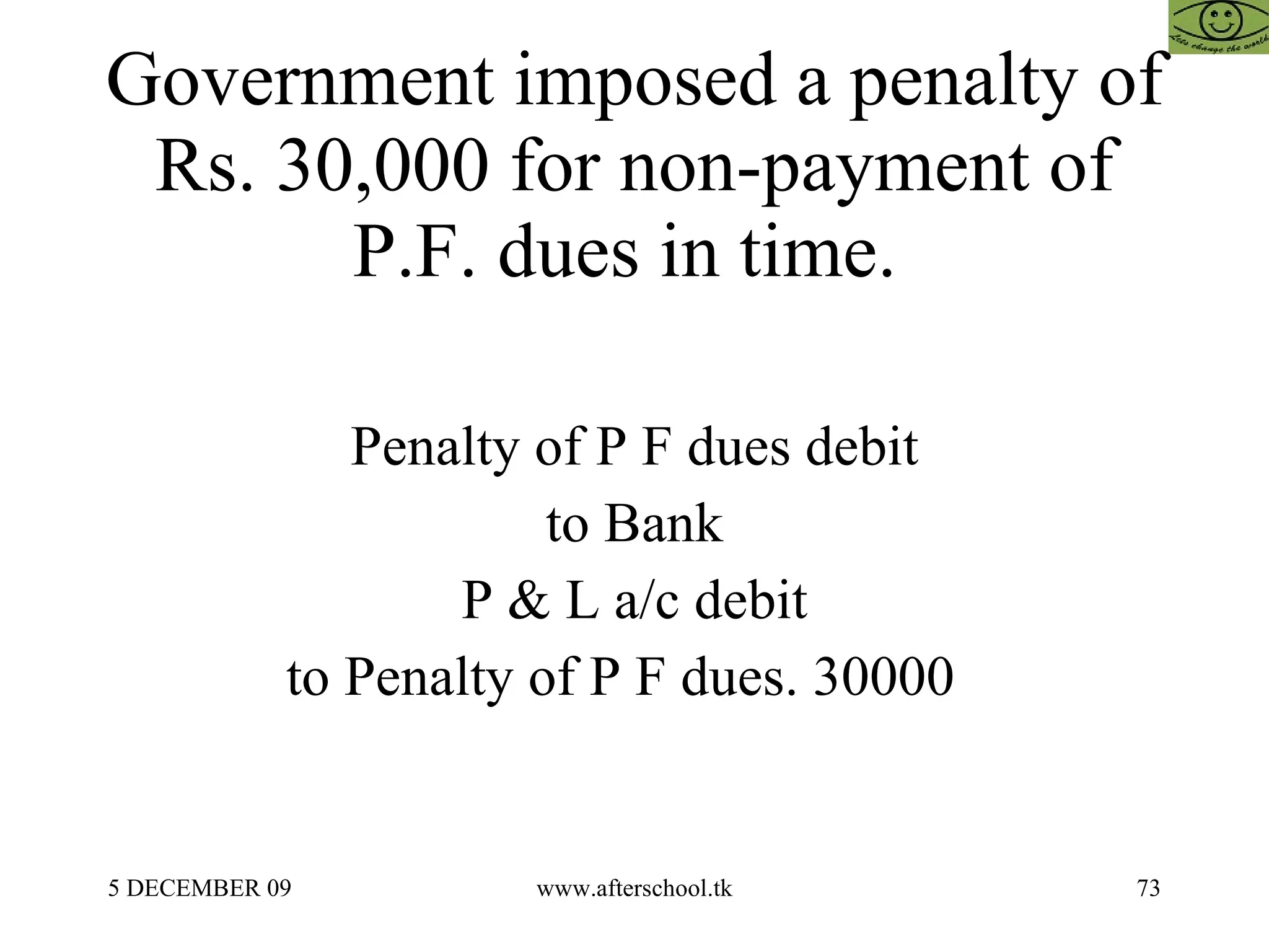Government imposed a penalty of Rs. 30,000 for non-payment of P.F. dues in time.  Penalty of P F dues debit to Bank P & L a/c debit to Penalty of P F dues. 30000  