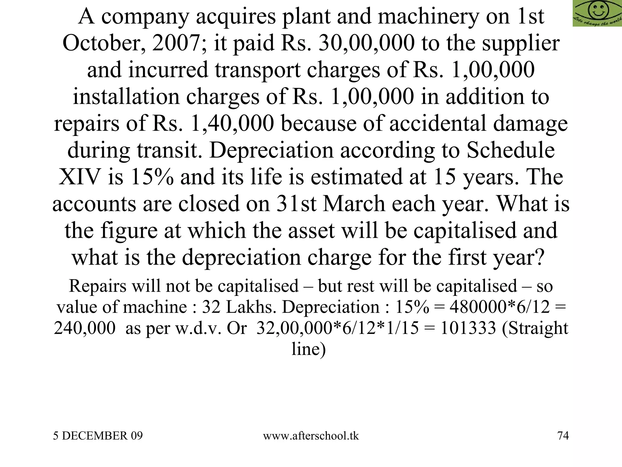 A company acquires plant and machinery on 1st October, 2007; it paid Rs. 30,00,000 to the supplier and incurred transport charges of Rs. 1,00,000 installation charges of Rs. 1,00,000 in addition to repairs of Rs. 1,40,000 because of accidental damage during transit. Depreciation according to Schedule XIV is 15% and its life is estimated at 15 years. The accounts are closed on 31st March each year. What is the figure at which the asset will be capitalised and what is the depreciation charge for the first year?  Repairs will not be capitalised – but rest will be capitalised – so value of machine : 32 Lakhs. Depreciation : 15% = 480000*6/12 = 240,000  as per w.d.v. Or  32,00,000*6/12*1/15 = 101333 (Straight line)  