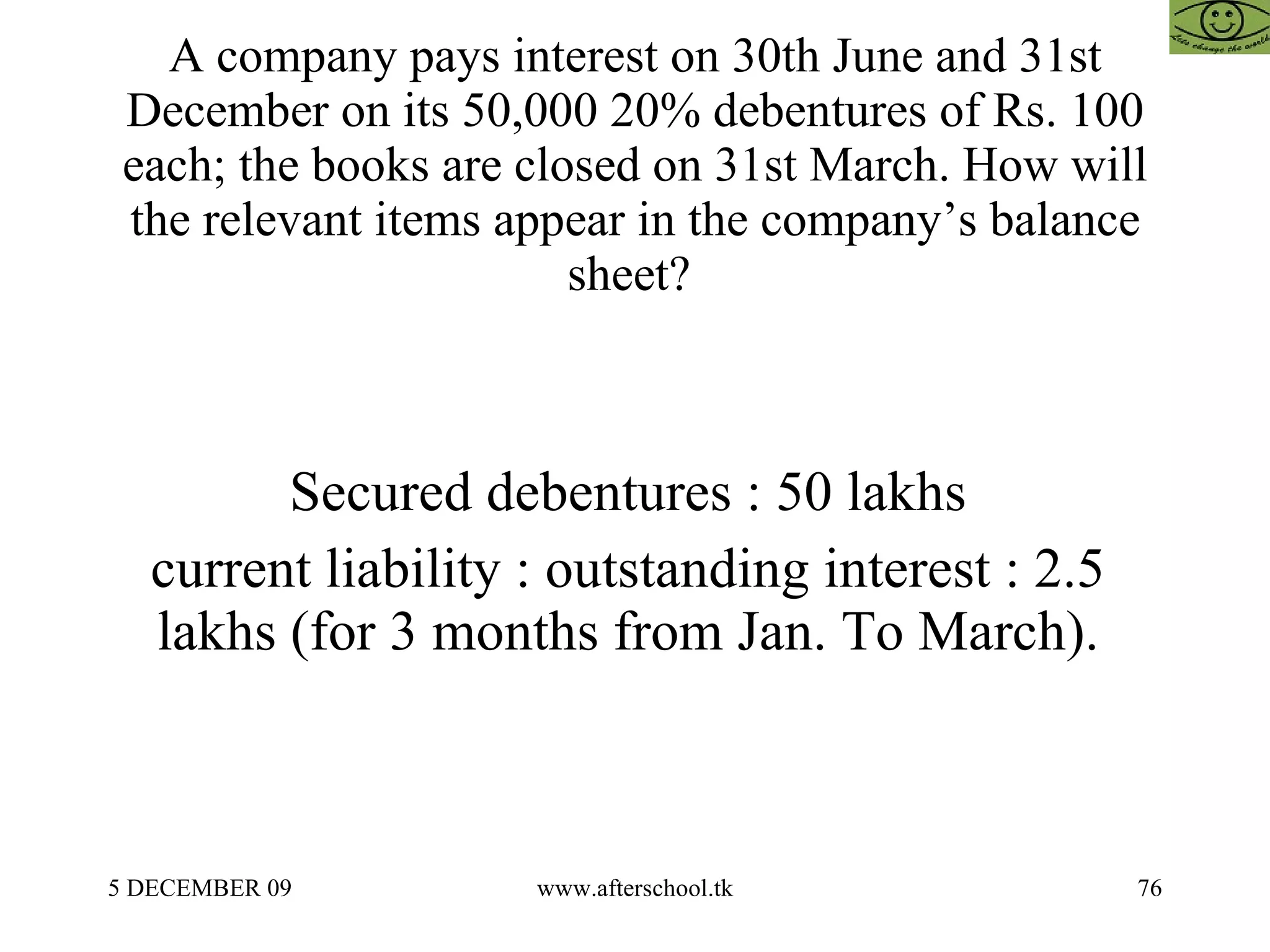 A company pays interest on 30th June and 31st December on its 50,000 20% debentures of Rs. 100 each; the books are closed on 31st March. How will the relevant items appear in the company’s balance sheet?  Secured debentures : 50 lakhs  current liability : outstanding interest : 2.5  lakhs (for 3 months from Jan. To March).  
