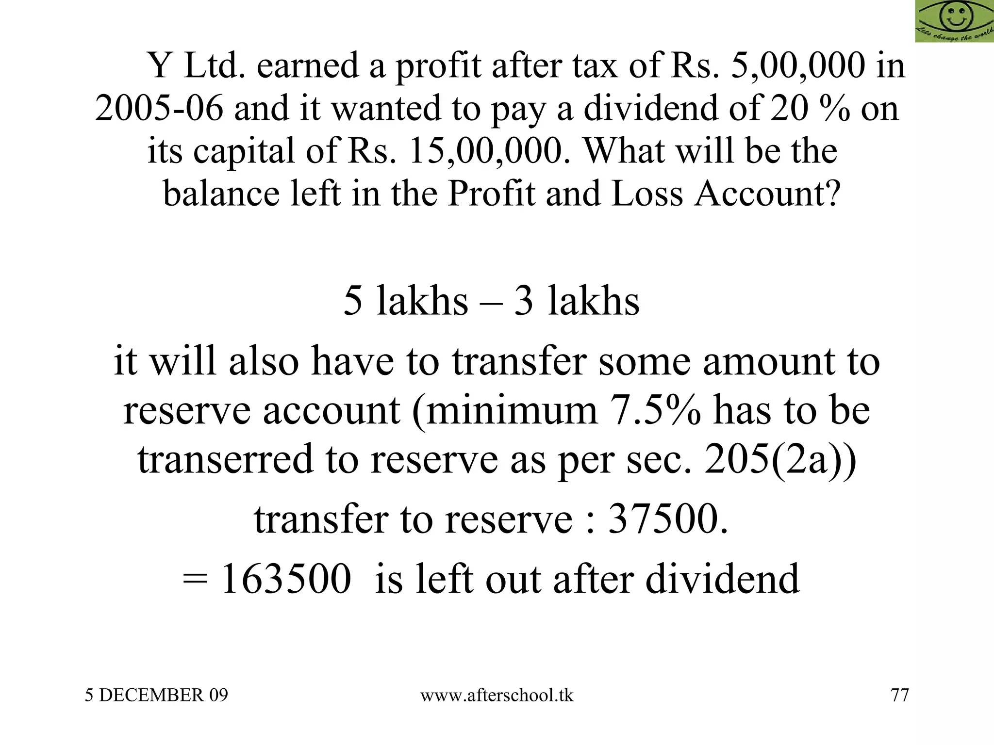 Y Ltd. earned a profit after tax of Rs. 5,00,000 in 2005-06 and it wanted to pay a dividend of 20 % on its capital of Rs. 15,00,000. What will be the   balance left in the Profit and Loss Account? 5 lakhs – 3 lakhs  it will also have to transfer some amount to reserve account (minimum 7.5% has to be transerred to reserve as per sec. 205(2a)) transfer to reserve : 37500.  = 163500  is left out after dividend  