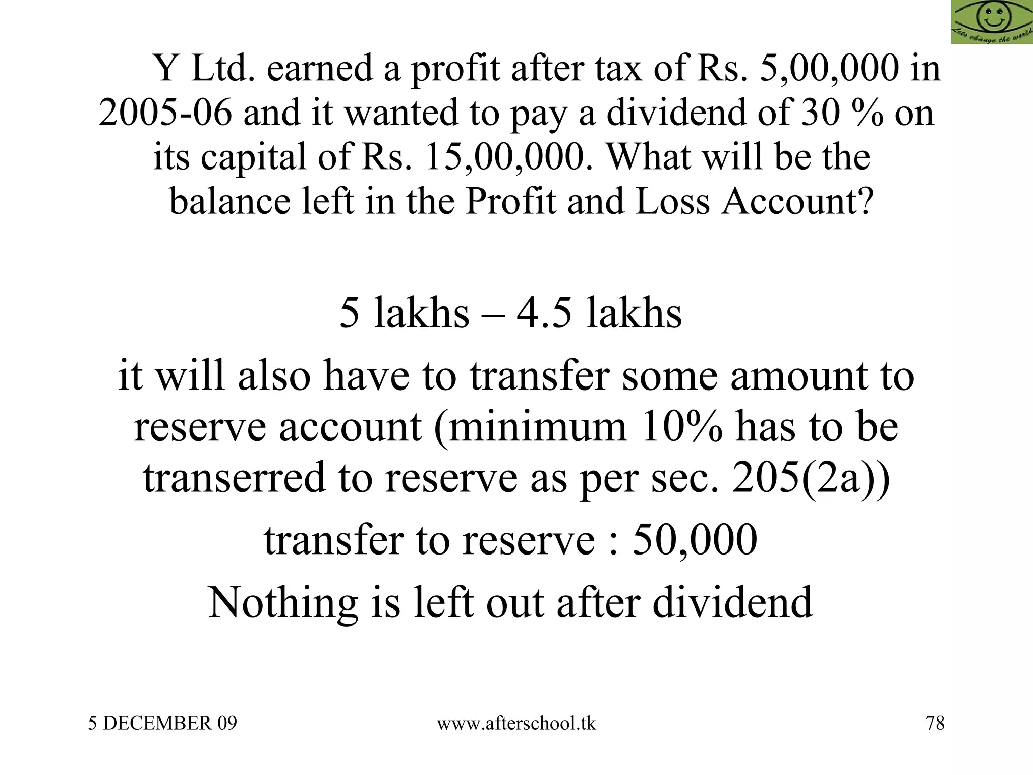 Y Ltd. earned a profit after tax of Rs. 5,00,000 in 2005-06 and it wanted to pay a dividend of 30 % on its capital of Rs. 15,00,000. What will be the   balance left in the Profit and Loss Account? 5 lakhs – 4.5 lakhs  it will also have to transfer some amount to reserve account (minimum 10% has to be transerred to reserve as per sec. 205(2a)) transfer to reserve : 50,000  Nothing is left out after dividend  