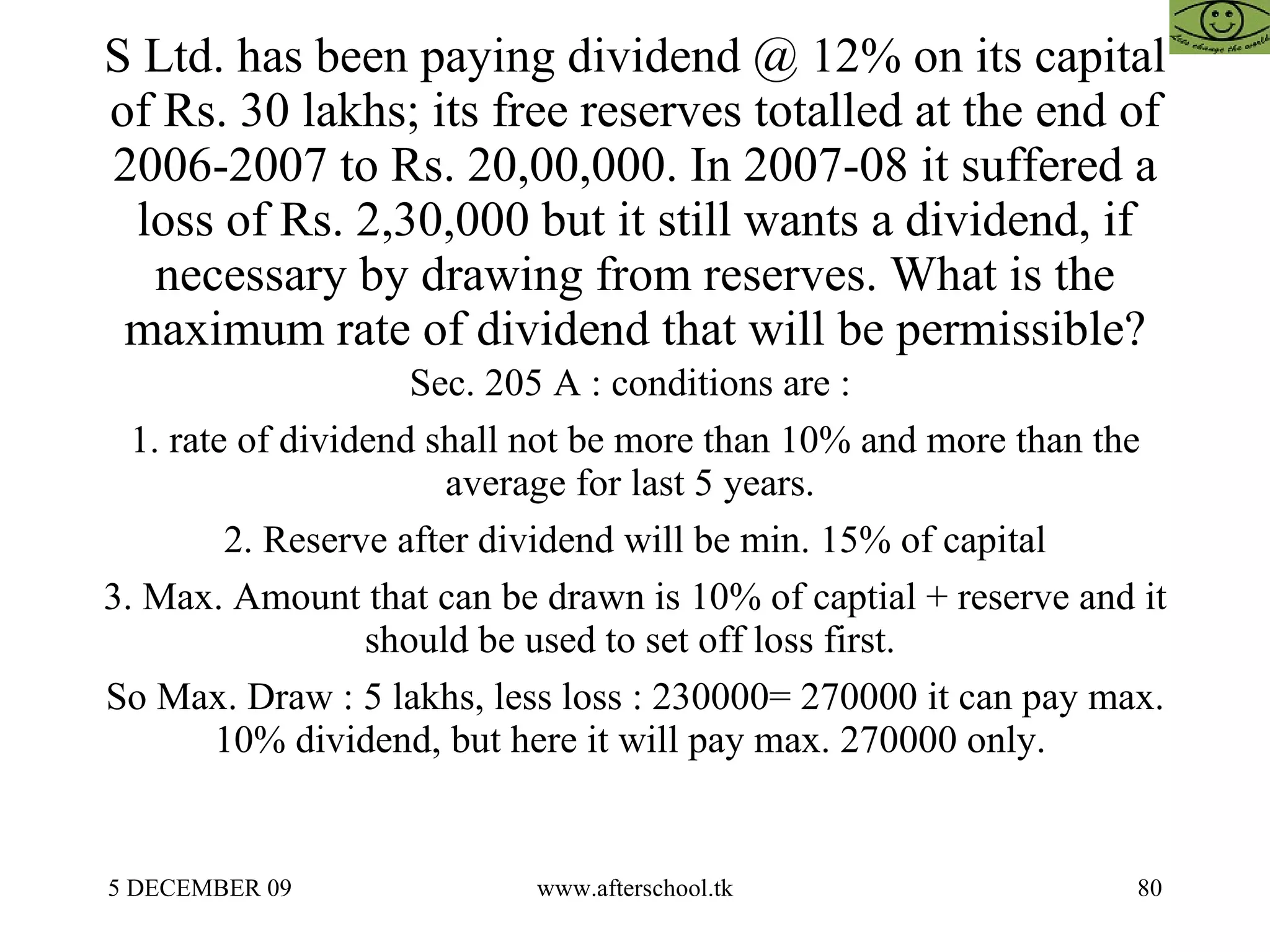 S Ltd. has been paying dividend @ 12% on its capital of Rs. 30 lakhs; its free reserves totalled at the end of 2006-2007 to Rs. 20,00,000. In 2007-08 it suffered a loss of Rs. 2,30,000 but it still wants a dividend, if necessary by drawing from reserves. What is the maximum rate of dividend that will be permissible? Sec. 205 A : conditions are :  1. rate of dividend shall not be more than 10% and more than the average for last 5 years.  2. Reserve after dividend will be min. 15% of capital 3. Max. Amount that can be drawn is 10% of captial + reserve and it should be used to set off loss first.  So Max. Draw : 5 lakhs, less loss : 230000= 270000 it can pay max. 10% dividend, but here it will pay max. 270000 only.  