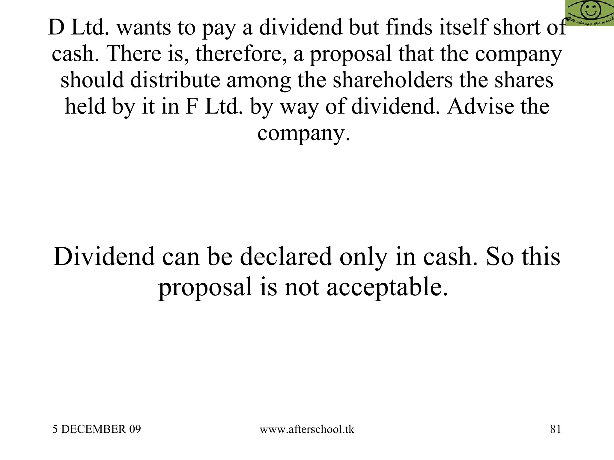 D Ltd. wants to pay a dividend but finds itself short of cash. There is, therefore, a proposal that the company should distribute among the shareholders the shares held by it in F Ltd. by way of dividend. Advise the company.  Dividend can be declared only in cash. So this proposal is not acceptable.  