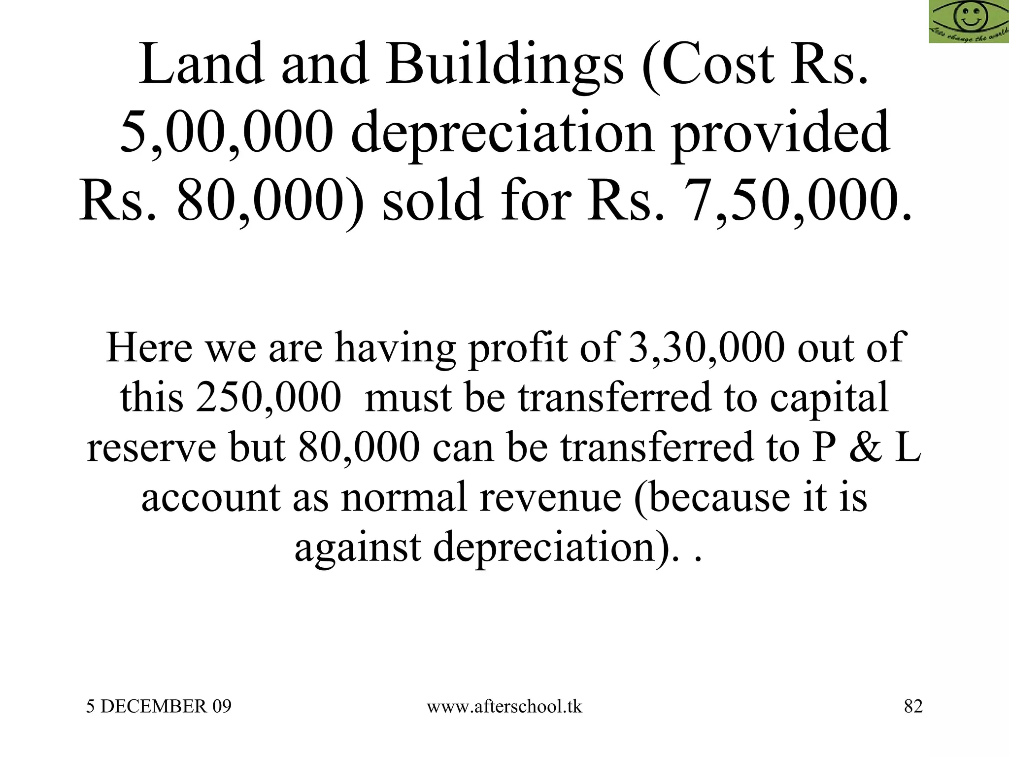 Land and Buildings (Cost Rs. 5,00,000 depreciation provided Rs. 80,000) sold for Rs. 7,50,000.  Here we are having profit of 3,30,000 out of this 250,000  must be transferred to capital reserve but 80,000 can be transferred to P & L account as normal revenue (because it is against depreciation). .  