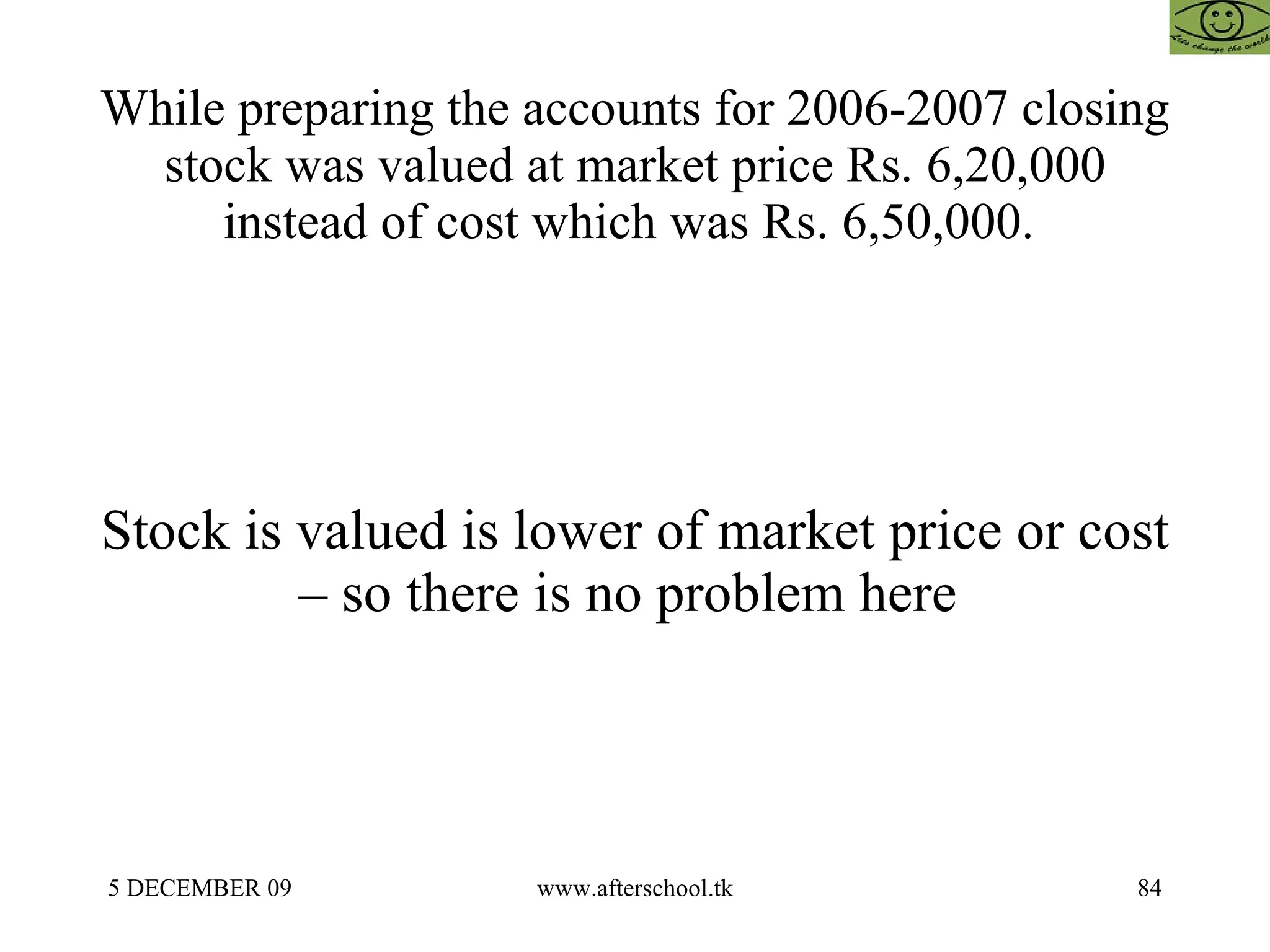 While preparing the accounts for 2006-2007 closing stock was valued at market price Rs. 6,20,000 instead of cost which was Rs. 6,50,000.  Stock is valued is lower of market price or cost – so there is no problem here  