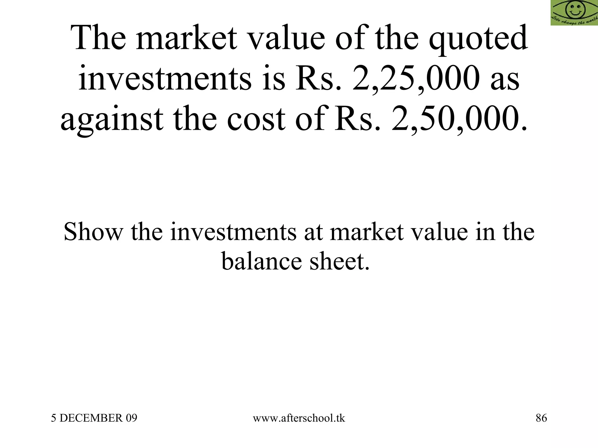 The market value of the quoted investments is Rs. 2,25,000 as against the cost of Rs. 2,50,000.  Show the investments at market value in the balance sheet.  