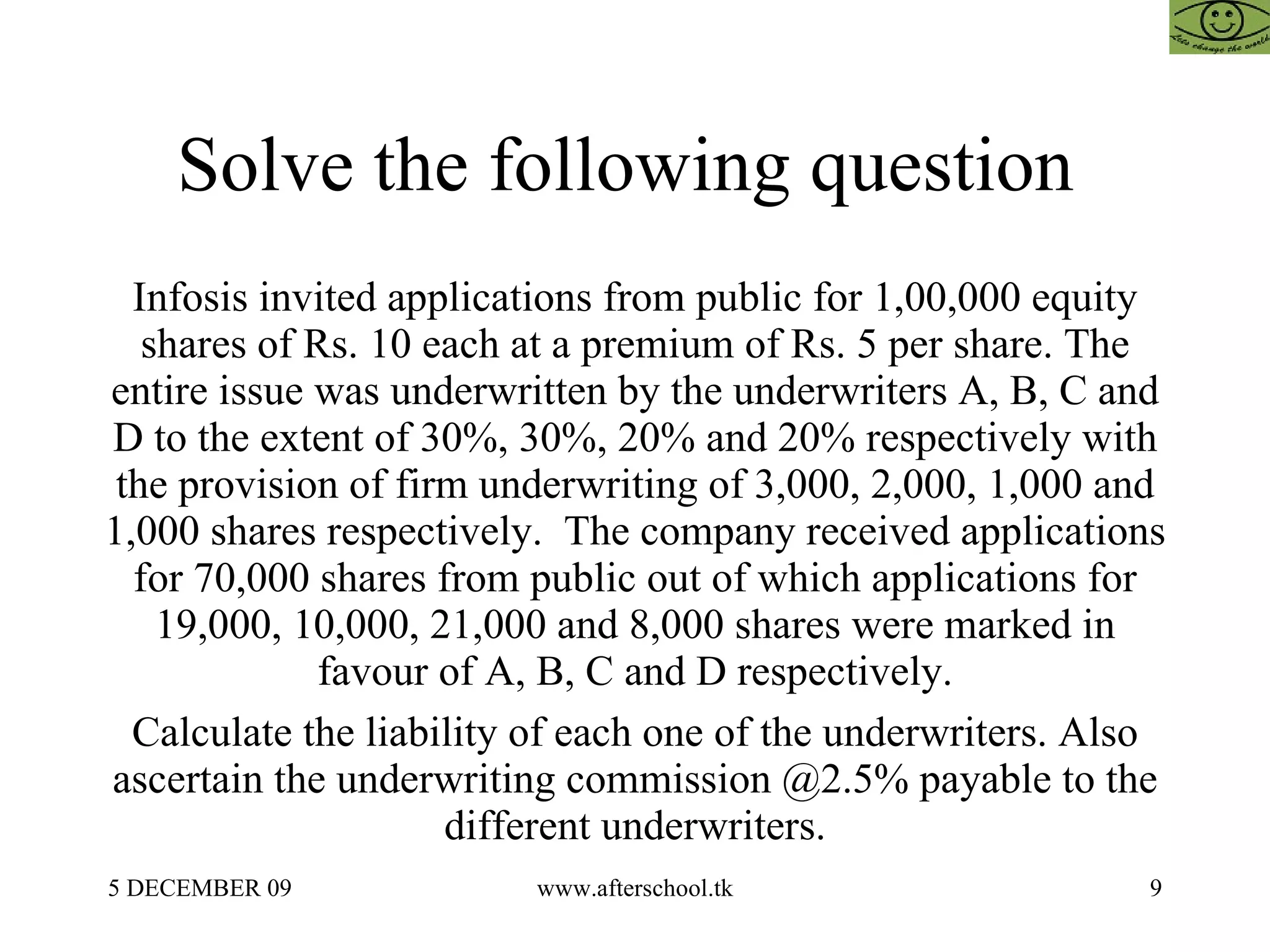 Solve the following question  Infosis invited applications from public for 1,00,000 equity shares of Rs. 10 each at a premium of Rs. 5 per share. The entire issue was underwritten by the underwriters A, B, C and D to the extent of 30%, 30%, 20% and 20% respectively with the provision of firm underwriting of 3,000, 2,000, 1,000 and 1,000 shares respectively.  The company received applications for 70,000 shares from public out of which applications for 19,000, 10,000, 21,000 and 8,000 shares were marked in favour of A, B, C and D respectively. Calculate the liability of each one of the underwriters. Also ascertain the underwriting commission @2.5% payable to the different underwriters. 